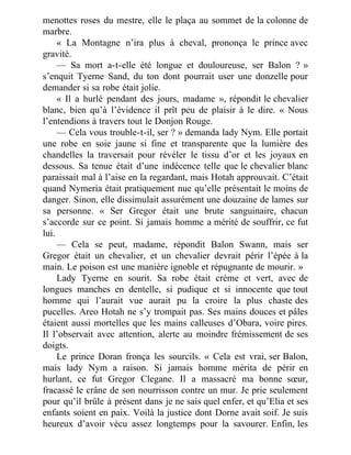 menottes roses du mestre, elle le plaça au sommet de la colonne de
marbre.
« La Montagne n’ira plus à cheval, prononça le prince avec
gravité.
— Sa mort a-t-elle été longue et douloureuse, ser Balon ? »
s’enquit Tyerne Sand, du ton dont pourrait user une donzelle pour
demander si sa robe était jolie.
« Il a hurlé pendant des jours, madame », répondit le chevalier
blanc, bien qu’à l’évidence il prît peu de plaisir à le dire. « Nous
l’entendions à travers tout le Donjon Rouge.
— Cela vous trouble-t-il, ser ? » demanda lady Nym. Elle portait
une robe en soie jaune si fine et transparente que la lumière des
chandelles la traversait pour révéler le tissu d’or et les joyaux en
dessous. Sa tenue était d’une indécence telle que le chevalier blanc
paraissait mal à l’aise en la regardant, mais Hotah approuvait. C’était
quand Nymeria était pratiquement nue qu’elle présentait le moins de
danger. Sinon, elle dissimulait assurément une douzaine de lames sur
sa personne. « Ser Gregor était une brute sanguinaire, chacun
s’accorde sur ce point. Si jamais homme a mérité de souffrir, ce fut
lui.
— Cela se peut, madame, répondit Balon Swann, mais ser
Gregor était un chevalier, et un chevalier devrait périr l’épée à la
main. Le poison est une manière ignoble et répugnante de mourir. »
Lady Tyerne en sourit. Sa robe était crème et vert, avec de
longues manches en dentelle, si pudique et si innocente que tout
homme qui l’aurait vue aurait pu la croire la plus chaste des
pucelles. Areo Hotah ne s’y trompait pas. Ses mains douces et pâles
étaient aussi mortelles que les mains calleuses d’Obara, voire pires.
Il l’observait avec attention, alerte au moindre frémissement de ses
doigts.
Le prince Doran fronça les sourcils. « Cela est vrai, ser Balon,
mais lady Nym a raison. Si jamais homme mérita de périr en
hurlant, ce fut Gregor Clegane. Il a massacré ma bonne sœur,
fracassé le crâne de son nourrisson contre un mur. Je prie seulement
pour qu’il brûle à présent dans je ne sais quel enfer, et qu’Elia et ses
enfants soient en paix. Voilà la justice dont Dorne avait soif. Je suis
heureux d’avoir vécu assez longtemps pour la savourer. Enfin, les
 