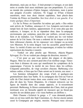 désormais, mais pas en face ; il était prompt à s’enrager, et son épée
noire et courbe était aussi méchante que son propriétaire. Il y avait
au monde des centaines d’épées longues valyriennes, mais à peine
une poignée d’arakhs valyriens. Ni Caggo ni D’han n’étaient
ouestriens, mais tous deux étaient capitaines, haut placés dans
l’estime du Prince en Guenilles. Son bras droit et son gauche. Il se
trame quelque chose d’important.
Ce fut le Prince en Guenilles lui-même qui parla. « Des ordres
sont arrivés de Yurkhaz, annonça-t-il. Les Astaporis survivants ont
rampé hors de leurs tanières, apparemment. Il ne reste plus que des
cadavres, à Astapor, et ils se répandent donc dans la campagne
environnante, par centaines, peut-être par milliers, crevant tous de
faim et de maladies. Les Yunkaïis ne veulent pas les voir traîner
autour de la Cité Jaune. On nous a ordonné de les traquer et de leur
faire rebrousser chemin, de les repousser vers Astapor ou au nord,
vers Meereen. Si la reine dragon veut les accueillir, grand bien lui
fasse. La moitié d’entre eux ont la caquesangue, et même les valides
représentent des bouches à nourrir.
— Yunkaï est plus proche que Meereen, objecta Hugues
Sylvegué. Et s’ils ne veulent pas changer de direction, messire ?
— C’est pour ça que vous portez des piques et des épées,
Hugues. Mais les arcs seraient peut-être d’un meilleur usage. Tenez-
vous bien à distance de ceux qui manifestent les symptômes de la
caquesangue. J’envoie la moitié de nos forces dans les collines.
Cinquante patrouilles, de vingt cavaliers chacune. Barbesang a les
mêmes ordres, si bien que les Chats seront sur le terrain, eux aussi. »
Les hommes échangèrent des coups d’œil, et quelques-uns
grommelèrent dans leur barbe. Si la compagnie des Erre-au-Vent et
celle du Chat étaient toutes deux sous contrat avec Yunkaï, un an
plus tôt dans les Terres Disputées, ils s’étaient retrouvés sur les
lignes de bataille dans des camps opposés, et le ressentiment
persistait. Barbesang, le féroce commandant des Chats, était un géant
tonitruant avec un farouche appétit de massacre qui ne faisait pas
mystère de son dédain pour « les vieux barbons en chiffons ».
Dick Chaume s’éclaircit la gorge. « J’ vous demande pardon,
mais on est tous natifs des Sept Couronnes, ici. Zaviez encore jamais
cassé la Compagnie par origine, messire. Pourquoi nous envoyer
 