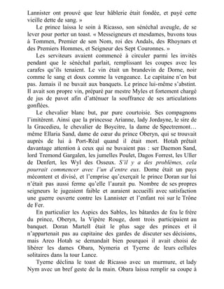 Lannister ont prouvé que leur hâblerie était fondée, et payé cette
vieille dette de sang. »
Le prince laissa le soin à Ricasso, son sénéchal aveugle, de se
lever pour porter un toast. « Messeigneurs et mesdames, buvons tous
à Tommen, Premier de son Nom, roi des Andals, des Rhoynars et
des Premiers Hommes, et Seigneur des Sept Couronnes. »
Les serviteurs avaient commencé à circuler parmi les invités
pendant que le sénéchal parlait, remplissant les coupes avec les
carafes qu’ils tenaient. Le vin était un brandevin de Dorne, noir
comme le sang et doux comme la vengeance. Le capitaine n’en but
pas. Jamais il ne buvait aux banquets. Le prince lui-même s’abstint.
Il avait son propre vin, préparé par mestre Myles et fortement chargé
de jus de pavot afin d’atténuer la souffrance de ses articulations
gonflées.
Le chevalier blanc but, par pure courtoisie. Ses compagnons
l’imitèrent. Ainsi que la princesse Arianne, lady Jordayne, le sire de
la Gracedieu, le chevalier de Boycitre, la dame de Spectremont…
même Ellaria Sand, dame de cœur du prince Oberyn, qui se trouvait
auprès de lui à Port-Réal quand il était mort. Hotah prêtait
davantage attention à ceux qui ne buvaient pas : ser Daemon Sand,
lord Tremond Gargalen, les jumelles Poulet, Dagos Forrest, les Uller
de Denfert, les Wyl des Osseux. S’il y a des problèmes, cela
pourrait commencer avec l’un d’entre eux. Dorne était un pays
mécontent et divisé, et l’emprise qu’exerçait le prince Doran sur lui
n’était pas aussi ferme qu’elle l’aurait pu. Nombre de ses propres
seigneurs le jugeaient faible et auraient accueilli avec satisfaction
une guerre ouverte contre les Lannister et l’enfant roi sur le Trône
de Fer.
En particulier les Aspics des Sables, les bâtardes de feu le frère
du prince, Oberyn, la Vipère Rouge, dont trois participaient au
banquet. Doran Martell était le plus sage des princes et il
n’appartenait pas au capitaine des gardes de discuter ses décisions,
mais Areo Hotah se demandait bien pourquoi il avait choisi de
libérer les dames Obara, Nymeria et Tyerne de leurs cellules
solitaires dans la tour Lance.
Tyerne déclina le toast de Ricasso avec un murmure, et lady
Nym avec un bref geste de la main. Obara laissa remplir sa coupe à
 
