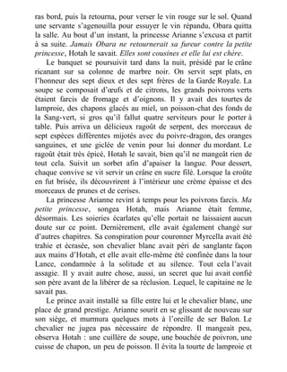 ras bord, puis la retourna, pour verser le vin rouge sur le sol. Quand
une servante s’agenouilla pour essuyer le vin répandu, Obara quitta
la salle. Au bout d’un instant, la princesse Arianne s’excusa et partit
à sa suite. Jamais Obara ne retournerait sa fureur contre la petite
princesse, Hotah le savait. Elles sont cousines et elle lui est chère.
Le banquet se poursuivit tard dans la nuit, présidé par le crâne
ricanant sur sa colonne de marbre noir. On servit sept plats, en
l’honneur des sept dieux et des sept frères de la Garde Royale. La
soupe se composait d’œufs et de citrons, les grands poivrons verts
étaient farcis de fromage et d’oignons. Il y avait des tourtes de
lamproie, des chapons glacés au miel, un poisson-chat des fonds de
la Sang-vert, si gros qu’il fallut quatre serviteurs pour le porter à
table. Puis arriva un délicieux ragoût de serpent, des morceaux de
sept espèces différentes mijotés avec du poivre-dragon, des oranges
sanguines, et une giclée de venin pour lui donner du mordant. Le
ragoût était très épicé, Hotah le savait, bien qu’il ne mangeât rien de
tout cela. Suivit un sorbet afin d’apaiser la langue. Pour dessert,
chaque convive se vit servir un crâne en sucre filé. Lorsque la croûte
en fut brisée, ils découvrirent à l’intérieur une crème épaisse et des
morceaux de prunes et de cerises.
La princesse Arianne revint à temps pour les poivrons farcis. Ma
petite princesse, songea Hotah, mais Arianne était femme,
désormais. Les soieries écarlates qu’elle portait ne laissaient aucun
doute sur ce point. Dernièrement, elle avait également changé sur
d’autres chapitres. Sa conspiration pour couronner Myrcella avait été
trahie et écrasée, son chevalier blanc avait péri de sanglante façon
aux mains d’Hotah, et elle avait elle-même été confinée dans la tour
Lance, condamnée à la solitude et au silence. Tout cela l’avait
assagie. Il y avait autre chose, aussi, un secret que lui avait confié
son père avant de la libérer de sa réclusion. Lequel, le capitaine ne le
savait pas.
Le prince avait installé sa fille entre lui et le chevalier blanc, une
place de grand prestige. Arianne sourit en se glissant de nouveau sur
son siège, et murmura quelques mots à l’oreille de ser Balon. Le
chevalier ne jugea pas nécessaire de répondre. Il mangeait peu,
observa Hotah : une cuillère de soupe, une bouchée de poivron, une
cuisse de chapon, un peu de poisson. Il évita la tourte de lamproie et
 