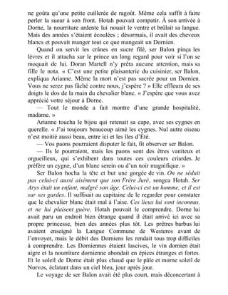 ne goûta qu’une petite cuillerée de ragoût. Même cela suffit à faire
perler la sueur à son front. Hotah pouvait compatir. À son arrivée à
Dorne, la nourriture ardente lui nouait le ventre et brûlait sa langue.
Mais des années s’étaient écoulées ; désormais, il avait des cheveux
blancs et pouvait manger tout ce que mangeait un Dornien.
Quand on servit les crânes en sucre filé, ser Balon pinça les
lèvres et il attacha sur le prince un long regard pour voir si l’on se
moquait de lui. Doran Martell n’y prêta aucune attention, mais sa
fille le nota. « C’est une petite plaisanterie du cuisinier, ser Balon,
expliqua Arianne. Même la mort n’est pas sacrée pour un Dornien.
Vous ne serez pas fâché contre nous, j’espère ? » Elle effleura de ses
doigts le dos de la main du chevalier blanc. « J’espère que vous avez
apprécié votre séjour à Dorne.
— Tout le monde a fait montre d’une grande hospitalité,
madame. »
Arianne toucha le bijou qui retenait sa cape, avec ses cygnes en
querelle. « J’ai toujours beaucoup aimé les cygnes. Nul autre oiseau
n’est moitié aussi beau, entre ici et les îles d’Été.
— Vos paons pourraient disputer le fait, fit observer ser Balon.
— Ils le pourraient, mais les paons sont des êtres vaniteux et
orgueilleux, qui s’exhibent dans toutes ces couleurs criardes. Je
préfère un cygne, d’un blanc serein ou d’un noir magnifique. »
Ser Balon hocha la tête et but une gorgée de vin. On ne séduit
pas celui-ci aussi aisément que son Frère Juré, songea Hotah. Ser
Arys était un enfant, malgré son âge. Celui-ci est un homme, et il est
sur ses gardes. Il suffisait au capitaine de le regarder pour constater
que le chevalier blanc était mal à l’aise. Ces lieux lui sont inconnus,
et ne lui plaisent guère. Hotah pouvait le comprendre. Dorne lui
avait paru un endroit bien étrange quand il était arrivé ici avec sa
propre princesse, bien des années plus tôt. Les prêtres barbus lui
avaient enseigné la Langue Commune de Westeros avant de
l’envoyer, mais le débit des Dorniens les rendait tous trop difficiles
à comprendre. Les Dorniennes étaient lascives, le vin dornien était
aigre et la nourriture dornienne abondait en épices étranges et fortes.
Et le soleil de Dorne était plus chaud que le pâle et morne soleil de
Norvos, éclatant dans un ciel bleu, jour après jour.
Le voyage de ser Balon avait été plus court, mais déconcertant à
 