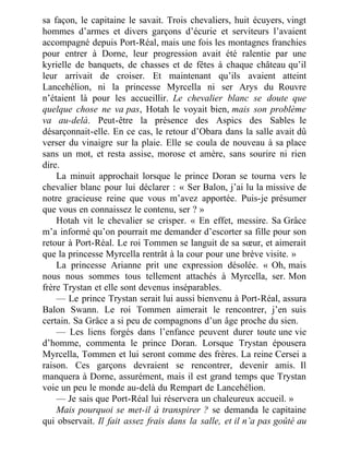 sa façon, le capitaine le savait. Trois chevaliers, huit écuyers, vingt
hommes d’armes et divers garçons d’écurie et serviteurs l’avaient
accompagné depuis Port-Réal, mais une fois les montagnes franchies
pour entrer à Dorne, leur progression avait été ralentie par une
kyrielle de banquets, de chasses et de fêtes à chaque château qu’il
leur arrivait de croiser. Et maintenant qu’ils avaient atteint
Lancehélion, ni la princesse Myrcella ni ser Arys du Rouvre
n’étaient là pour les accueillir. Le chevalier blanc se doute que
quelque chose ne va pas, Hotah le voyait bien, mais son problème
va au-delà. Peut-être la présence des Aspics des Sables le
désarçonnait-elle. En ce cas, le retour d’Obara dans la salle avait dû
verser du vinaigre sur la plaie. Elle se coula de nouveau à sa place
sans un mot, et resta assise, morose et amère, sans sourire ni rien
dire.
La minuit approchait lorsque le prince Doran se tourna vers le
chevalier blanc pour lui déclarer : « Ser Balon, j’ai lu la missive de
notre gracieuse reine que vous m’avez apportée. Puis-je présumer
que vous en connaissez le contenu, ser ? »
Hotah vit le chevalier se crisper. « En effet, messire. Sa Grâce
m’a informé qu’on pourrait me demander d’escorter sa fille pour son
retour à Port-Réal. Le roi Tommen se languit de sa sœur, et aimerait
que la princesse Myrcella rentrât à la cour pour une brève visite. »
La princesse Arianne prit une expression désolée. « Oh, mais
nous nous sommes tous tellement attachés à Myrcella, ser. Mon
frère Trystan et elle sont devenus inséparables.
— Le prince Trystan serait lui aussi bienvenu à Port-Réal, assura
Balon Swann. Le roi Tommen aimerait le rencontrer, j’en suis
certain. Sa Grâce a si peu de compagnons d’un âge proche du sien.
— Les liens forgés dans l’enfance peuvent durer toute une vie
d’homme, commenta le prince Doran. Lorsque Trystan épousera
Myrcella, Tommen et lui seront comme des frères. La reine Cersei a
raison. Ces garçons devraient se rencontrer, devenir amis. Il
manquera à Dorne, assurément, mais il est grand temps que Trystan
voie un peu le monde au-delà du Rempart de Lancehélion.
— Je sais que Port-Réal lui réservera un chaleureux accueil. »
Mais pourquoi se met-il à transpirer ? se demanda le capitaine
qui observait. Il fait assez frais dans la salle, et il n’a pas goûté au
 