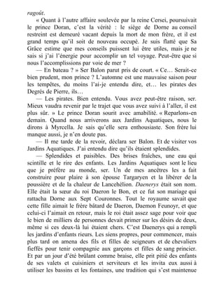 ragoût.
« Quant à l’autre affaire soulevée par la reine Cersei, poursuivait
le prince Doran, c’est la vérité : le siège de Dorne au conseil
restreint est demeuré vacant depuis la mort de mon frère, et il est
grand temps qu’il soit de nouveau occupé. Je suis flatté que Sa
Grâce estime que mes conseils puissent lui être utiles, mais je ne
sais si j’ai l’énergie pour accomplir un tel voyage. Peut-être que si
nous l’accomplissions par voie de mer ?
— En bateau ? » Ser Balon parut pris de court. « Ce… Serait-ce
bien prudent, mon prince ? L’automne est une mauvaise saison pour
les tempêtes, du moins l’ai-je entendu dire, et… les pirates des
Degrés de Pierre, ils…
— Les pirates. Bien entendu. Vous avez peut-être raison, ser.
Mieux vaudra revenir par le trajet que vous avez suivi à l’aller, il est
plus sûr. » Le prince Doran sourit avec amabilité. « Reparlons-en
demain. Quand nous arriverons aux Jardins Aquatiques, nous le
dirons à Myrcella. Je sais qu’elle sera enthousiaste. Son frère lui
manque aussi, je n’en doute pas.
— Il me tarde de la revoir, déclara ser Balon. Et de visiter vos
Jardins Aquatiques. J’ai entendu dire qu’ils étaient splendides.
— Splendides et paisibles. Des brises fraîches, une eau qui
scintille et le rire des enfants. Les Jardins Aquatiques sont le lieu
que je préfère au monde, ser. Un de mes ancêtres les a fait
construire pour plaire à son épouse Targaryen et la libérer de la
poussière et de la chaleur de Lancehélion. Daenerys était son nom.
Elle était la sœur du roi Daeron le Bon, et ce fut son mariage qui
rattacha Dorne aux Sept Couronnes. Tout le royaume savait que
cette fille aimait le frère bâtard de Daeron, Daemon Feunoyr, et que
celui-ci l’aimait en retour, mais le roi était assez sage pour voir que
le bien de milliers de personnes devait primer sur les désirs de deux,
même si ces deux-là lui étaient chers. C’est Daenerys qui a rempli
les jardins d’enfants rieurs. Les siens propres, pour commencer, mais
plus tard on amena des fils et filles de seigneurs et de chevaliers
fieffés pour tenir compagnie aux garçons et filles de sang princier.
Et par un jour d’été brûlant comme braise, elle prit pitié des enfants
de ses valets et cuisiniers et serviteurs et les invita eux aussi à
utiliser les bassins et les fontaines, une tradition qui s’est maintenue
 