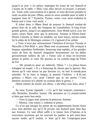 jusqu’à ce jour. » Le prince empoigna les roues de son fauteuil et
s’écarta de la table. « Mais vous allez devoir m’excuser, à présent,
ser. Toute cette conversation m’a épuisé, et nous devrions prendre la
route au point du jour. Obara, serais-tu assez aimable pour m’aider à
regagner mon lit ? Nymeria, Tyerne, venez vous aussi souhaiter la
bonne nuit à votre vieil oncle. »
Il échut donc à Obara Sand de pousser le fauteuil roulant du
prince hors de la salle des banquets de Lancehélion, le long d’une
grande galerie, jusqu’à ses appartements. Areo Hotah suivit, avec les
autres sœurs Sand, ainsi que la princesse Arianne et Ellaria Sand.
Mestre Caleotte se hâtait en sandales sur leurs traces, serrant contre
lui le crâne de la Montagne comme s’il s’agissait d’un enfant.
« Vous n’avez pas sérieusement l’intention d’envoyer Trystan et
Myrcella à Port-Réal », jeta Obara tout en poussant. Elle avançait à
longues enjambées furibondes, beaucoup trop rapides, et les grandes
roues de bois du fauteuil claquaient bruyamment sur les dalles
grossièrement taillées du sol. « Faites cela et nous ne reverrons
jamais la petite, et votre fils passera sa vie comme otage du Trône
de Fer.
— Me prends-tu pour un imbécile, Obara ? » Le prince laissa
échapper un soupir. « Il y a beaucoup de choses que tu ignores. Des
choses qu’il vaut mieux ne pas discuter ici, où tout le monde peut
entendre. Si tu tiens ta langue, je pourrai t’éclairer. » Il fit une
grimace. « Moins vite, pour l’amour que tu me portes ! Cette
dernière secousse m’a planté un couteau dans le genou. »
Obara ralentit de moitié son allure. « Qu’allez-vous faire, alors ?
 »
Sa sœur Tyerne répondit : « Ce qu’il fait toujours, ronronna-t-
elle. Remettre, brouiller, leurrer. Oh, personne ne s’y entend moitié
si bien que notre bon oncle.
— Vous le jugez mal, protesta la princesse Arianne.
— Silence, vous toutes », ordonna le prince.
Ce n’est que lorsque les portes de ses appartements furent closes
avec soin derrière eux qu’il fit pivoter son fauteuil pour faire face
aux femmes. Ce seul effort suffit à le laisser hors d’haleine, et la
couverture myrienne qui lui couvrait les jambes se prit entre deux
rayons tandis qu’il roulait, si bien qu’il dut l’empoigner pour
 