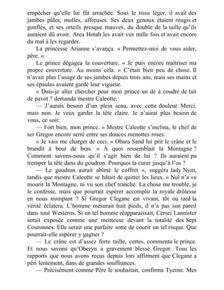 empêcher qu’elle lui fût arrachée. Sous le tissu léger, il avait des
jambes pâles, molles, affreuses. Ses deux genoux étaient rougis et
gonflés, et ses orteils presque mauves, du double de la taille qu’ils
auraient dû avoir. Area Hotah les avait vus mille fois et avait encore
du mal à les regarder.
La princesse Arianne s’avança. « Permettez-moi de vous aider,
père. »
Le prince dégagea la couverture. « Je puis encore maîtriser ma
propre couverture. Au moins cela. » C’était bien peu de chose. Il
n’avait plus l’usage de ses jambes depuis trois ans, mais ses mains et
ses épaules avaient gardé leur vigueur.
« Dois-je aller chercher pour mon prince un dé à coudre de lait
de pavot ? demanda mestre Caleotte.
— J’aurais besoin d’un plein seau, avec cette douleur. Merci,
mais non. Je veux garder la tête claire. Je n’aurai plus besoin de
vous, ce soir.
— Fort bien, mon prince. » Mestre Caleotte s’inclina, le chef de
ser Gregor encore serré entre ses douces menottes roses.
« Je vais me charger de ceci. » Obara Sand lui prit le crâne et le
brandit à bout de bras. « À quoi ressemblait la Montagne ?
Comment savons-nous qu’il s’agit bien de lui ? Ils auraient pu
tremper la tête dans du goudron. Pourquoi la curer jusqu’à l’os ?
— Le goudron aurait abîmé le coffret », suggéra lady Nym,
tandis que mestre Caleotte se hâtait de quitter les lieux. « Nul n’a vu
mourir la Montagne, ni vu son chef tranché. La chose me trouble, je
le confesse, mais que pourrait espérer accomplir la royale drôlesse
en nous trompant ? Si Gregor Clegane est vivant, tôt ou tard la
vérité éclatera. L’homme mesurait huit pieds, il n’a pas son pareil
dans tout Westeros. Si un tel homme réapparaissait, Cersei Lannister
serait exposée comme une menteuse devant la totalité des Sept
Couronnes. Elle serait une parfaite sotte de courir un tel risque. Que
pourrait-elle espérer y gagner ?
— Le crâne est d’assez forte taille, certes, commenta le prince.
Et nous savons qu’Oberyn a gravement blessé Gregor. Tous les
rapports que nous avons reçus depuis lors affirment que Clegane a
péri lentement, dans de grandes souffrances.
— Précisément comme Père le souhaitait, confirma Tyerne. Mes
 