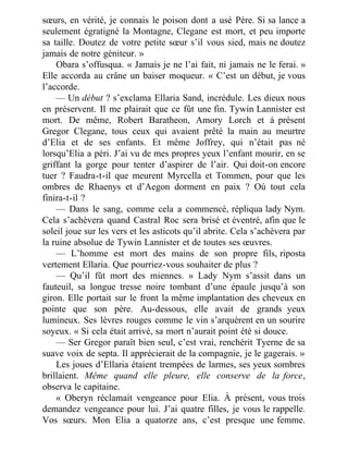 sœurs, en vérité, je connais le poison dont a usé Père. Si sa lance a
seulement égratigné la Montagne, Clegane est mort, et peu importe
sa taille. Doutez de votre petite sœur s’il vous sied, mais ne doutez
jamais de notre géniteur. »
Obara s’offusqua. « Jamais je ne l’ai fait, ni jamais ne le ferai. »
Elle accorda au crâne un baiser moqueur. « C’est un début, je vous
l’accorde.
— Un début ? s’exclama Ellaria Sand, incrédule. Les dieux nous
en préservent. Il me plairait que ce fût une fin. Tywin Lannister est
mort. De même, Robert Baratheon, Amory Lorch et à présent
Gregor Clegane, tous ceux qui avaient prêté la main au meurtre
d’Elia et de ses enfants. Et même Joffrey, qui n’était pas né
lorsqu’Elia a péri. J’ai vu de mes propres yeux l’enfant mourir, en se
griffant la gorge pour tenter d’aspirer de l’air. Qui doit-on encore
tuer ? Faudra-t-il que meurent Myrcella et Tommen, pour que les
ombres de Rhaenys et d’Aegon dorment en paix ? Où tout cela
finira-t-il ?
— Dans le sang, comme cela a commencé, répliqua lady Nym.
Cela s’achèvera quand Castral Roc sera brisé et éventré, afin que le
soleil joue sur les vers et les asticots qu’il abrite. Cela s’achèvera par
la ruine absolue de Tywin Lannister et de toutes ses œuvres.
— L’homme est mort des mains de son propre fils, riposta
vertement Ellaria. Que pourriez-vous souhaiter de plus ?
— Qu’il fût mort des miennes. » Lady Nym s’assit dans un
fauteuil, sa longue tresse noire tombant d’une épaule jusqu’à son
giron. Elle portait sur le front la même implantation des cheveux en
pointe que son père. Au-dessous, elle avait de grands yeux
lumineux. Ses lèvres rouges comme le vin s’arquèrent en un sourire
soyeux. « Si cela était arrivé, sa mort n’aurait point été si douce.
— Ser Gregor paraît bien seul, c’est vrai, renchérit Tyerne de sa
suave voix de septa. Il apprécierait de la compagnie, je le gagerais. »
Les joues d’Ellaria étaient trempées de larmes, ses yeux sombres
brillaient. Même quand elle pleure, elle conserve de la force,
observa le capitaine.
« Oberyn réclamait vengeance pour Elia. À présent, vous trois
demandez vengeance pour lui. J’ai quatre filles, je vous le rappelle.
Vos sœurs. Mon Elia a quatorze ans, c’est presque une femme.
 