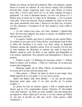 Obella en a douze, au bord de la puberté. Elles vous adorent, comme
Dorea et Loreza les adorent. Si vous deviez mourir, Elia et Obella
devront-elles exiger vengeance pour vous, puis Dorea et Loreza
pour elles ? Est-ce ainsi qu’il en va, en rond, toujours en rond, à
perpétuité ? Je vous le demande encore : où tout cela finira-t-il ? »
Ellaria posa la main sur le crâne de la Montagne. « J’ai vu mourir
votre père. Voici son assassin. Puis-je emporter un crâne au lit avec
moi, pour réconforter mes nuits ? Saura-t-il me faire rire, m’écrira-
t-il des chansons, s’occupera-t-il de moi quand je serai vieille et
dolente ?
— Et que voulez-vous nous voir faire, madame ? repartit lady
Nym. Devons-nous déposer nos armes et sourire, en oubliant tout le
mal qui nous a été fait ?
— La guerre viendra, que nous le voulions ou pas, ajouta Obara.
Un enfant roi est assis sur le Trône de Fer. Lord Stannis tient le Mur
et rallie des Nordiens à sa cause. Les deux reines se disputent
Tommen comme des chiennes autour d’un os à moelle. Les Fer-nés
se sont emparés des Boucliers et mènent des raids le long de la
Mander, jusqu’au cœur du Bief, ce qui signifie que Hautjardin va
s’en soucier, également. Nos ennemis sont désorganisés. L’heure est
propice.
— Propice à quoi ? À fabriquer de nouveaux crânes ? » Ellaria
Sand se tourna vers le prince. « Elles ne voient pas. Je ne peux pas
écouter plus longtemps.
— Retourne auprès de tes filles, Ellaria, lui demanda le prince.
Je te jure qu’il ne leur arrivera aucun mal.
— Mon prince. » Ellaria lui baisa le front et prit congé. Areo
Hotah regretta de la voir partir. C’est une brave femme.
Après son départ, lady Nym déclara : « Je sais qu’elle aimait
beaucoup notre père, mais il est clair qu’elle ne l’a jamais
compris. »
Le prince lui jeta un curieux regard. « Elle a compris plus de
choses que tu n’en comprendras jamais, Nymeria. Et elle rendait
votre père heureux. Au final, un cœur aimable vaut sans doute plus
qu’orgueil et valeur. Quoi qu’il en soit, il est des choses qu’Ellaria
ne sait pas et qu’elle ne doit pas savoir. Cette guerre a déjà
commencé. »
 