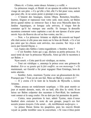 Obara rit. « Certes, notre douce Arianne y a veillé. »
La princesse rougit, et Hotah vit un spasme de colère traverser le
visage de son père. « Ce qu’elle a fait, elle l’a fait pour vous, autant
que pour elle. Je ne serais point si prompt à me gausser.
— C’étaient des louanges, insista Obara. Remettez, brouillez,
leurrez, feignez et repoussez tout votre soûl, mon oncle, ser Balon
devra quand même se retrouver face à face avec Myrcella dans les
Jardins Aquatiques, et lorsque cela arrivera, il risque fort de
constater qu’il lui manque une oreille. Et lorsque la donzelle
racontera comment votre capitaine a usé de son épouse d’acier pour
ouvrir Arys du Rouvre du col au bas-ventre, ma foi…
— Non. » La princesse Arianne se déplia du coussin sur lequel
elle était assise et elle posa une main sur le bras de Hotah. « Ce n’est
pas ainsi que les choses sont arrivées, ma cousine. Ser Arys a été
occis par Gerold Dayne. »
Les Aspics des Sables s’entre-regardèrent. « Sombre Astre ?
— C’est Sombre Astre qui a agi, déclara sa petite princesse. Il a
aussi tenté de tuer la princesse Myrcella. Ainsi qu’elle le racontera à
ser Balon. »
Nym sourit. « Cette part-là est véridique, au moins.
— Tout est véridique », annonça le prince avec une grimace de
douleur. Est-ce sa goutte qui le fait souffrir, ou son mensonge ? « Et
maintenant, ser Gerold a fui pour regagner Haut Ermitage, hors de
notre atteinte.
— Sombre Astre, murmura Tyerne avec un gloussement de rire.
Pourquoi pas ? Tout est de son fait. Mais ser Balon y croira-t-il ?
— Il y croira s’il le tient de la bouche de Myrcella », insista
Arianne.
Obara poussa un renâclement sceptique. « Elle peut mentir ce
jour et mentir demain, mais, tôt ou tard, elle dira la vérité. Si on
laisse ser Balon colporter des racontars à Port-Réal, les tambours
vont sonner et le sang couler. On ne doit pas lui permettre de partir.
— Certes, nous pourrions le tuer, admit Tyerne, mais il nous
faudrait alors exécuter le reste de son groupe, jusqu’à ces fort
accorts jeunes écuyers. Cela serait… oh, terriblement malpropre. »
Le prince Doran ferma les paupières, puis les rouvrit. Hotah
voyait sa jambe trembler sous la couverture. « Si vous n’étiez point
 
