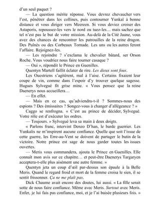 d’un seul paquet ?
— La question mérite réponse. Vous devrez chevaucher vers
l’est, pénétrer dans les collines, puis contourner Yunkaï à bonne
distance et vous diriger vers Meereen. Si vous deviez croiser des
Astaporis, repoussez-les vers le nord ou tuez-les… mais sachez que
tel n’est pas le but de votre mission. Au-delà de la Cité Jaune, vous
avez des chances de rencontrer les patrouilles de la reine dragon.
Des Puînés ou des Corbeaux Tornade. Les uns ou les autres feront
l’affaire. Rejoignez-les.
— Les rejoindre ? s’exclama le chevalier bâtard, ser Orson
Roche. Vous voudriez nous faire tourner casaque ?
— Oui », répondit le Prince en Guenilles.
Quentyn Martell faillit éclater de rire. Les dieux sont fous.
Les Ouestriens s’agitèrent, mal à l’aise. Certains fixaient leur
coupe de vin, comme dans l’espoir d’y trouver quelque sagesse.
Hugues Sylvegué fit grise mine. « Vous pensez que la reine
Daenerys nous accueillera…
— En effet.
— Mais en ce cas, qu’adviendra-t-il ? Sommes-nous des
espions ? Des émissaires ? Songez-vous à changer d’allégeance ? »
Caggo se renfrogna. « C’est au prince de décider, Sylvegué.
Votre rôle est d’exécuter les ordres.
— Toujours. » Sylvegué leva sa main à deux doigts.
« Parlons franc, intervint Denzo D’han, le barde guerrier. Les
Yunkaïis ne m’inspirent aucune confiance. Quelle que soit l’issue de
cette guerre, les Erre-au-Vent se doivent de partager le butin de la
victoire. Notre prince est sage de nous garder toutes les issues
ouvertes.
— Meris vous commandera, ajouta le Prince en Guenilles. Elle
connaît mon avis sur ce chapitre… et peut-être Daenerys Targaryen
acceptera-t-elle plus aisément une autre femme. »
Quentyn jeta un coup d’œil par-dessus son épaule à la Belle
Meris. Quand le regard froid et mort de la femme croisa le sien, il se
sentit frissonner. Ça ne me plaît pas.
Dick Chaume avait encore des doutes, lui aussi. « La fille serait
sotte de nous faire confiance. Même avec Meris. Surtout avec Meris.
Enfer, je lui fais pas confiance, moi, et je l’ai baisée plusieurs fois. »
 