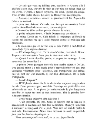 — Je sais que vous ne faillirez pas, cousines. » Arianne alla à
chacune à son tour, leur prit la main et leur posa un baiser léger sur
les lèvres. « Obara, si féroce. Nymeria, ma sœur. Tyerne, ma douce.
Vous m’êtes toutes chères. Le soleil de Dorne vous accompagne.
— Insoumis, invaincus, intacts », prononcèrent les Aspics des
Sables, de concert.
La princesse Arianne s’attarda, une fois que ses cousines furent
parties. Areo Hotah demeura aussi, comme de juste.
« Ce sont les filles de leur père », observa le prince.
La petite princesse sourit. « Trois Oberyn avec des tétons. »
Le prince Doran en rit. Cela faisait si longtemps qu’Hotah ne
l’avait pas entendu rire qu’il avait presque oublié le bruit que cela
produisait.
« Je maintiens que ce devrait être à moi d’aller à Port-Réal, et
non à lady Nym, rajouta Arianne.
— C’est trop dangereux. Tu es mon héritière, l’avenir de Dorne.
Ta place est à mes côtés. Sous peu, tu auras une autre tâche.
— Quant à cette dernière partie, à propos du message. Avez-
vous reçu des nouvelles ? »
Le prince Doran partagea avec elle son sourire secret. « De Lys.
Une grande flotte y a fait escale pour s’approvisionner en eau. Des
vaisseaux volantains pour l’essentiel, qui transportent une armée.
Pas un mot sur leur identité, ni sur leur destination. On a parlé
d’éléphants.
— Pas de dragons ?
— D’éléphants. Assez facile de dissimuler un jeune dragon dans
la cale d’une grosse cogue, toutefois. Daenerys est particulièrement
vulnérable en mer. À sa place, je maintiendrais le plus longtemps
possible le secret sur moi et mes intentions, afin de prendre Port-
Réal par surprise.
— Crois-tu que Quentyn sera avec eux ?
— C’est possible. Ou pas. Nous le saurons par le lieu où ils
accosteront, si Westeros est bien leur destination. Quentyn l’amènera
à remonter la Sang-vert s’il le peut. Mais rien ne sert de parler de
tout cela. Embrasse-moi. Nous nous mettrons en route au point du
jour pour les Jardins Aquatiques. »
Nous devrions partir vers midi, en ce cas, jugea Hotah.
 