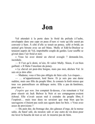 Jon
Val attendait à la porte dans le froid du prélude à l’aube,
enveloppée dans une cape en peau d’ours si vaste qu’elle aurait pu
convenir à Sam. À côté d’elle se tenait un poney, sellé et bridé, un
animal gris hirsute avec un œil blanc. Mully et Edd-la-Douleur se
tenaient auprès de Val, improbable couple de gardes. Leur souffle se
givrait dans l’air froid et noir.
« Vous lui avez donné un cheval aveugle ? demanda Jon,
incrédule.
— Il l’est qu’à demi, m’sire, fit valoir Mully. Sinon, il est bien
gaillard. » Il flatta l’encolure du poney.
« Le cheval est peut-être borgne, mais pas moi, déclara Val. Je
sais où je dois aller.
— Madame, vous n’êtes pas obligée de faire cela. Les risques…
— … m’appartiennent, lord Snow. Et je suis pas une dame
sudière, mais une fille du peuple libre. Je connais la forêt mieux que
tous vos patrouilleurs en défroque noire. Elle a pas de fantômes,
pour moi. »
J’espère que non. Jon comptait là-dessus, s’en remettant à Val
pour réussir où Jack Bulwer le Noir et ses compagnons avaient
échoué. Elle n’avait aucun mal à craindre du peuple libre, il
l’espérait… mais tous deux ne savaient que trop bien que les
sauvageons n’étaient pas seuls aux aguets dans les bois. « Vous avez
assez de provisions ?
— Du pain dur, du fromage dur, des gâteaux d’orge, de la morue
salée, du bœuf salé, du mouton salé et une outre de vin doux pour
me laver la bouche de tout ce sel. Je mourrai pas de faim.
 