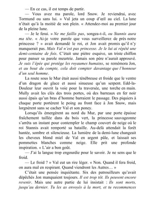 — En ce cas, il est temps de partir.
— Vous avez ma parole, lord Snow. Je reviendrai, avec
Tormund ou sans lui. » Val jeta un coup d’œil au ciel. La lune
n’était qu’à la moitié de son plein. « Attendez-moi au premier jour
de la pleine lune.
— Je le ferai. » Ne me faillis pas, songea-t-il, ou Stannis aura
ma tête. « Ai-je votre parole que vous surveillerez de près notre
princesse ? » avait demandé le roi, et Jon avait promis qu’il n’y
manquerait pas. Mais Val n’est pas princesse. Je le lui ai répété une
demi-centaine de fois. C’était une piètre esquive, un triste chiffon
pour panser sa parole meurtrie. Jamais son père n’aurait approuvé.
Je suis l’épée qui protège les royaumes humains, se remémora Jon,
et au bout du compte, cela doit compter davantage que l’honneur
d’un seul homme.
La route sous le Mur était aussi ténébreuse et froide que le ventre
d’un dragon de glace et aussi sinueuse qu’un serpent. Edd-la-
Douleur leur ouvrit la voie pour la traversée, une torche en main.
Mully avait les clés des trois portes, où des barreaux en fer noir
aussi épais qu’un bras d’homme barraient le passage. Des piquiers à
chaque porte portèrent le poing au front face à Jon Snow, mais
lorgnèrent sans se cacher Val et son poney.
Lorsqu’ils émergèrent au nord du Mur, par une porte épaisse
fraîchement taillée dans du bois vert, la princesse sauvageonne
s’arrêta un instant pour contempler le champ couvert de neige où le
roi Stannis avait remporté sa bataille. Au-delà attendait la forêt
hantée, sombre et silencieuse. La lumière de la demi-lune changeait
les cheveux blond miel de Val en argent pâle, et laissait ses
pommettes blanches comme neige. Elle prit une profonde
inspiration. « L’air a bon goût.
— J’ai la langue trop engourdie pour le savoir. Je ne sens que le
froid.
— Le froid ? » Val eut un rire léger. « Non. Quand il fera froid,
on aura mal en respirant. Quand viendront les Autres… »
C’était une pensée inquiétante. Six des patrouilleurs qu’avait
dépêchés Jon manquaient toujours. Il est trop tôt. Ils peuvent encore
revenir. Mais une autre partie de lui insistait : Ils sont morts,
jusqu’au dernier. Tu les as envoyés à la mort, et tu recommences
 