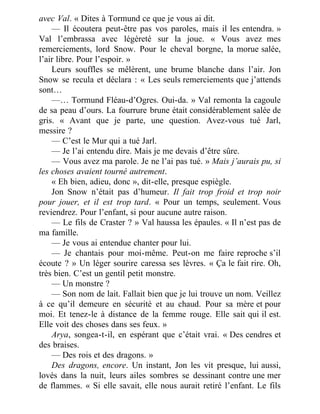 avec Val. « Dites à Tormund ce que je vous ai dit.
— Il écoutera peut-être pas vos paroles, mais il les entendra. »
Val l’embrassa avec légèreté sur la joue. « Vous avez mes
remerciements, lord Snow. Pour le cheval borgne, la morue salée,
l’air libre. Pour l’espoir. »
Leurs souffles se mêlèrent, une brume blanche dans l’air. Jon
Snow se recula et déclara : « Les seuls remerciements que j’attends
sont…
—… Tormund Fléau-d’Ogres. Oui-da. » Val remonta la cagoule
de sa peau d’ours. La fourrure brune était considérablement salée de
gris. « Avant que je parte, une question. Avez-vous tué Jarl,
messire ?
— C’est le Mur qui a tué Jarl.
— Je l’ai entendu dire. Mais je me devais d’être sûre.
— Vous avez ma parole. Je ne l’ai pas tué. » Mais j’aurais pu, si
les choses avaient tourné autrement.
« Eh bien, adieu, donc », dit-elle, presque espiègle.
Jon Snow n’était pas d’humeur. Il fait trop froid et trop noir
pour jouer, et il est trop tard. « Pour un temps, seulement. Vous
reviendrez. Pour l’enfant, si pour aucune autre raison.
— Le fils de Craster ? » Val haussa les épaules. « Il n’est pas de
ma famille.
— Je vous ai entendue chanter pour lui.
— Je chantais pour moi-même. Peut-on me faire reproche s’il
écoute ? » Un léger sourire caressa ses lèvres. « Ça le fait rire. Oh,
très bien. C’est un gentil petit monstre.
— Un monstre ?
— Son nom de lait. Fallait bien que je lui trouve un nom. Veillez
à ce qu’il demeure en sécurité et au chaud. Pour sa mère et pour
moi. Et tenez-le à distance de la femme rouge. Elle sait qui il est.
Elle voit des choses dans ses feux. »
Arya, songea-t-il, en espérant que c’était vrai. « Des cendres et
des braises.
— Des rois et des dragons. »
Des dragons, encore. Un instant, Jon les vit presque, lui aussi,
lovés dans la nuit, leurs ailes sombres se dessinant contre une mer
de flammes. « Si elle savait, elle nous aurait retiré l’enfant. Le fils
 