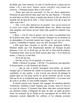 de Della, pas votre monstre. Un mot à l’oreille du roi y aurait mis un
terme. » Et à moi aussi. Stannis aurait considéré cela comme une
trahison. « Pourquoi laisser faire si elle savait ?
— Parce que cela lui convenait. Le feu est chose capricieuse.
Personne ne peut prévoir dans quel sens ira une flamme. » Val posa
un pied dans un étrier, lança sa jambe par-dessus le dos du cheval et
regarda Jon du haut de la selle. « Vous souvenez-vous de ce que ma
sœur vous a dit ?
— Oui. » Une épée dépourvue de poignée, sans aucun moyen de
la saisir sans risque. Mais Mélisandre disait vrai. Même une épée
sans poignée vaut mieux qu’une main vide, quand les ennemis vous
cernent.
« Bien. » Val fit virer le poney vers le nord. « La première nuit
de la pleine lune, donc. » Jon la regarda s’éloigner sur sa monture en
se demandant s’il reverrait jamais son visage. Je suis pas une dame
sudière, l’entendait-il répéter, mais une fille du peuple libre.
« Elle peut bien raconter ce qu’elle veut, bougonna Edd-la-
Douleur tandis que Val disparaissait derrière un bosquet de pins
plantons. L’air est si froid que ça fait bel et bien mal de respirer.
J’arrêterais bien, mais ça me ferait encore plus mal. » Il se frotta les
mains. « Tout ça va mal finir.
— Tu le dis de tout.
— Oui-da, m’sire. Et en général, j’ai raison. »
Mully s’éclaircit la gorge. « M’sire ? La princesse sauvageonne,
la laisser partir, y a des hommes qui disent…
— … que je suis à moitié sauvageon moi-même, un tourne-
casaque qui a l’intention de vendre le royaume à nos assaillants, aux
cannibales et aux géants. » Jon n’avait pas besoin de plonger le
regard dans un feu pour savoir ce qu’on racontait sur lui. Le pire
était qu’ils ne se trompaient pas, pas complètement. « Les mots sont
du vent et, au Mur, le vent souffle toujours. Venez. »
Il faisait encore noir lorsque Jon regagna ses quartiers derrière
l’armurerie. Fantôme n’était toujours pas revenu, nota-t-il. Encore
en train de chasser. L’énorme loup blanc était plus souvent absent,
ces derniers temps, s’éloignant de plus en plus en quête de proie.
Entre les hommes de la Garde et les sauvageons de La Mole, les
chasseurs avaient dépouillé les collines et les champs jouxtant
 