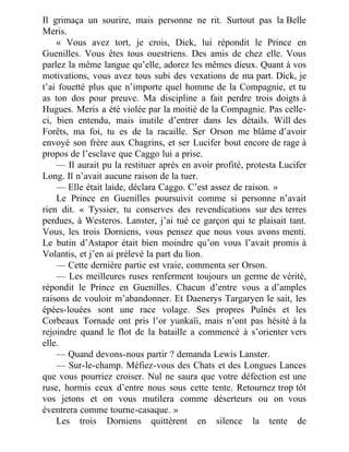 Il grimaça un sourire, mais personne ne rit. Surtout pas la Belle
Meris.
« Vous avez tort, je crois, Dick, lui répondit le Prince en
Guenilles. Vous êtes tous ouestriens. Des amis de chez elle. Vous
parlez la même langue qu’elle, adorez les mêmes dieux. Quant à vos
motivations, vous avez tous subi des vexations de ma part. Dick, je
t’ai fouetté plus que n’importe quel homme de la Compagnie, et tu
as ton dos pour preuve. Ma discipline a fait perdre trois doigts à
Hugues. Meris a été violée par la moitié de la Compagnie. Pas celle-
ci, bien entendu, mais inutile d’entrer dans les détails. Will des
Forêts, ma foi, tu es de la racaille. Ser Orson me blâme d’avoir
envoyé son frère aux Chagrins, et ser Lucifer bout encore de rage à
propos de l’esclave que Caggo lui a prise.
— Il aurait pu la restituer après en avoir profité, protesta Lucifer
Long. Il n’avait aucune raison de la tuer.
— Elle était laide, déclara Caggo. C’est assez de raison. »
Le Prince en Guenilles poursuivit comme si personne n’avait
rien dit. « Tyssier, tu conserves des revendications sur des terres
perdues, à Westeros. Lanster, j’ai tué ce garçon qui te plaisait tant.
Vous, les trois Dorniens, vous pensez que nous vous avons menti.
Le butin d’Astapor était bien moindre qu’on vous l’avait promis à
Volantis, et j’en ai prélevé la part du lion.
— Cette dernière partie est vraie, commenta ser Orson.
— Les meilleures ruses renferment toujours un germe de vérité,
répondit le Prince en Guenilles. Chacun d’entre vous a d’amples
raisons de vouloir m’abandonner. Et Daenerys Targaryen le sait, les
épées-louées sont une race volage. Ses propres Puînés et les
Corbeaux Tornade ont pris l’or yunkaïi, mais n’ont pas hésité à la
rejoindre quand le flot de la bataille a commencé à s’orienter vers
elle.
— Quand devons-nous partir ? demanda Lewis Lanster.
— Sur-le-champ. Méfiez-vous des Chats et des Longues Lances
que vous pourriez croiser. Nul ne saura que votre défection est une
ruse, hormis ceux d’entre nous sous cette tente. Retournez trop tôt
vos jetons et on vous mutilera comme déserteurs ou on vous
éventrera comme tourne-casaque. »
Les trois Dorniens quittèrent en silence la tente de
 