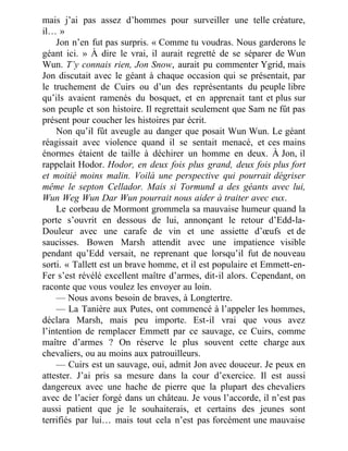 mais j’ai pas assez d’hommes pour surveiller une telle créature,
il… »
Jon n’en fut pas surpris. « Comme tu voudras. Nous garderons le
géant ici. » À dire le vrai, il aurait regretté de se séparer de Wun
Wun. T’y connais rien, Jon Snow, aurait pu commenter Ygrid, mais
Jon discutait avec le géant à chaque occasion qui se présentait, par
le truchement de Cuirs ou d’un des représentants du peuple libre
qu’ils avaient ramenés du bosquet, et en apprenait tant et plus sur
son peuple et son histoire. Il regrettait seulement que Sam ne fût pas
présent pour coucher les histoires par écrit.
Non qu’il fût aveugle au danger que posait Wun Wun. Le géant
réagissait avec violence quand il se sentait menacé, et ces mains
énormes étaient de taille à déchirer un homme en deux. À Jon, il
rappelait Hodor. Hodor, en deux fois plus grand, deux fois plus fort
et moitié moins malin. Voilà une perspective qui pourrait dégriser
même le septon Cellador. Mais si Tormund a des géants avec lui,
Wun Weg Wun Dar Wun pourrait nous aider à traiter avec eux.
Le corbeau de Mormont grommela sa mauvaise humeur quand la
porte s’ouvrit en dessous de lui, annonçant le retour d’Edd-la-
Douleur avec une carafe de vin et une assiette d’œufs et de
saucisses. Bowen Marsh attendit avec une impatience visible
pendant qu’Edd versait, ne reprenant que lorsqu’il fut de nouveau
sorti. « Tallett est un brave homme, et il est populaire et Emmett-en-
Fer s’est révélé excellent maître d’armes, dit-il alors. Cependant, on
raconte que vous voulez les envoyer au loin.
— Nous avons besoin de braves, à Longtertre.
— La Tanière aux Putes, ont commencé à l’appeler les hommes,
déclara Marsh, mais peu importe. Est-il vrai que vous avez
l’intention de remplacer Emmett par ce sauvage, ce Cuirs, comme
maître d’armes ? On réserve le plus souvent cette charge aux
chevaliers, ou au moins aux patrouilleurs.
— Cuirs est un sauvage, oui, admit Jon avec douceur. Je peux en
attester. J’ai pris sa mesure dans la cour d’exercice. Il est aussi
dangereux avec une hache de pierre que la plupart des chevaliers
avec de l’acier forgé dans un château. Je vous l’accorde, il n’est pas
aussi patient que je le souhaiterais, et certains des jeunes sont
terrifiés par lui… mais tout cela n’est pas forcément une mauvaise
 