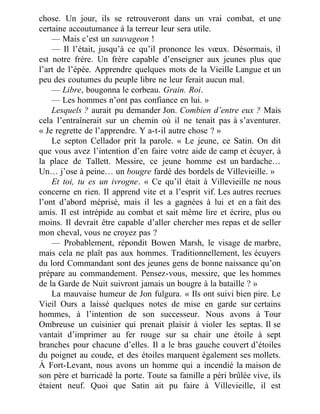 chose. Un jour, ils se retrouveront dans un vrai combat, et une
certaine accoutumance à la terreur leur sera utile.
— Mais c’est un sauvageon !
— Il l’était, jusqu’à ce qu’il prononce les vœux. Désormais, il
est notre frère. Un frère capable d’enseigner aux jeunes plus que
l’art de l’épée. Apprendre quelques mots de la Vieille Langue et un
peu des coutumes du peuple libre ne leur ferait aucun mal.
— Libre, bougonna le corbeau. Grain. Roi.
— Les hommes n’ont pas confiance en lui. »
Lesquels ? aurait pu demander Jon. Combien d’entre eux ? Mais
cela l’entraînerait sur un chemin où il ne tenait pas à s’aventurer.
« Je regrette de l’apprendre. Y a-t-il autre chose ? »
Le septon Cellador prit la parole. « Le jeune, ce Satin. On dit
que vous avez l’intention d’en faire votre aide de camp et écuyer, à
la place de Tallett. Messire, ce jeune homme est un bardache…
Un… j’ose à peine… un bougre fardé des bordels de Villevieille. »
Et toi, tu es un ivrogne. « Ce qu’il était à Villevieille ne nous
concerne en rien. Il apprend vite et a l’esprit vif. Les autres recrues
l’ont d’abord méprisé, mais il les a gagnées à lui et en a fait des
amis. Il est intrépide au combat et sait même lire et écrire, plus ou
moins. Il devrait être capable d’aller chercher mes repas et de seller
mon cheval, vous ne croyez pas ?
— Probablement, répondit Bowen Marsh, le visage de marbre,
mais cela ne plaît pas aux hommes. Traditionnellement, les écuyers
du lord Commandant sont des jeunes gens de bonne naissance qu’on
prépare au commandement. Pensez-vous, messire, que les hommes
de la Garde de Nuit suivront jamais un bougre à la bataille ? »
La mauvaise humeur de Jon fulgura. « Ils ont suivi bien pire. Le
Vieil Ours a laissé quelques notes de mise en garde sur certains
hommes, à l’intention de son successeur. Nous avons à Tour
Ombreuse un cuisinier qui prenait plaisir à violer les septas. Il se
vantait d’imprimer au fer rouge sur sa chair une étoile à sept
branches pour chacune d’elles. Il a le bras gauche couvert d’étoiles
du poignet au coude, et des étoiles marquent également ses mollets.
À Fort-Levant, nous avons un homme qui a incendié la maison de
son père et barricadé la porte. Toute sa famille a péri brûlée vive, ils
étaient neuf. Quoi que Satin ait pu faire à Villevieille, il est
 