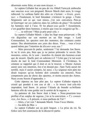 désormais notre frère, et sera mon écuyer. »
Le septon Cellador but un peu de vin. Othell Yarwyck embrocha
une saucisse avec son poignard. Bowen Marsh était assis, le visage
rubicond. Le corbeau battit des ailes en s’écriant : « Grain, grain,
tuer. » Finalement, le lord Intendant s’éclaircit la gorge. « Votre
Seigneurie sait ce qui vaut mieux, j’en suis convaincu. Puis-je
m’interroger sur ces cadavres dans les cellules de glace ? Ils mettent
les hommes mal à l’aise. Et les placer sous garde ? Assurément,
c’est gaspiller deux hommes, à moins que vous ne craigniez qu’ils…
— … se relèvent ? Mais je prie pour cela. »
Le septon Cellador blêmit. « Que les Sept nous préservent. » Du
vin dégoulina sur son menton en un filet rouge. « Lord
Commandant, les spectres sont des monstres, des créatures contre
nature. Des abominations aux yeux des dieux. Vous… vous n’avez
quand même pas l’intention de discuter avec eux ?
— Mais peuvent-ils parler, seulement ? lui demanda Jon Snow.
Je ne le crois pas, bien que je ne puisse prétendre le savoir. Des
monstres, certes, ils le sont ; toutefois ils étaient des hommes avant
que de mourir. Quelle part en subsiste-t-il ? Celui que j’ai tué avait
résolu de tuer le lord Commandant Mormont. À l’évidence, la
créature se rappelait qui il était et où le trouver. » Mestre Aemon
aurait saisi son intention, Jon n’en doutait pas ; Sam Tarly aurait été
terrifié, mais il aurait compris, lui aussi. « Le seigneur mon père me
disait toujours qu’un homme doit connaître ses ennemis. Nous
comprenons peu de chose des spectres, et moins encore des Autres.
Nous avons besoin d’apprendre. »
Cette réponse ne leur plut pas. Le septon Cellador tripota le
cristal qui pendait à son cou et dit : « Je trouve tout cela très
imprudent, lord Snow. Je prierai l’Aïeule de brandir sa brillante
lanterne afin de vous guider sur le sentier de la sagesse. »
La patience de Jon Snow était à bout. « Nous pourrions tous
profiter d’un surplus de sagesse, j’en ai la conviction. » T’y connais
rien, Jon Snow. « À présent, si nous parlions de Val ?
— Alors, c’est vrai ? demanda Marsh. Vous l’avez libérée.
— Au-delà du Mur. »
Le septon Cellador eut un petit hoquet. « La prise du roi. Sa
Grâce sera fort courroucée de la découvrir partie.
 