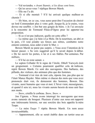 — Val reviendra. » Avant Stannis, si les dieux sont bons.
— Qu’en savez-vous ? répliqua Bowen Marsh.
— Elle me l’a dit.
— Et si elle mentait ? S’il lui arrivait quelque malheur en
chemin ?
— Eh bien, en ce cas, vous aurez peut-être l’occasion de choisir
un lord Commandant plus à votre goût. Jusque-là, je le crains, vous
devrez me souffrir. » Jon but une gorgée de bière. « Je l’ai envoyée
à la rencontre de Tormund Fléau-d’Ogres pour lui apporter ma
proposition.
— Si ce n’est pas indiscret, quelle est cette offre ?
— La même que j’ai faite à La Mole. De la nourriture, un abri et
la paix, s’il veut joindre ses forces aux nôtres, combattre notre
ennemi commun, nous aider à tenir le Mur. »
Bowen Marsh ne parut pas surpris. « Vous avez l’intention de le
laisser passer. » Sa voix suggérait qu’il le savait depuis le début.
« De lui ouvrir les portes, à lui et à ses fidèles. Par centaines. Par
milliers.
— S’il lui en reste autant. »
Le septon Cellador fit le signe de l’étoile. Othell Yarwyck émit
un grognement. « Certains pourraient qualifier cela de trahison,
reprit Bowen Marsh. Ce sont des sauvageons. Des barbares, des
pillards, des violeurs, des animaux plus que des hommes.
— Tormund n’est rien de tout cela, riposta Jon, pas plus que ne
l’était Mance Rayder. Mais même si chacun des mots que vous avez
prononcés était vrai, ils demeurent des hommes, Bowen. Des
vivants, aussi humains que vous et moi. L’hiver vient, messeigneurs,
et quand il sera ici, nous les vivants aurons besoin de nous unir face
aux morts.
— Snow, criailla le corbeau. Snow, Snow. »
Jon l’ignora. « Nous avons interrogé les sauvageons que nous
avons ramenés du bosquet. Plusieurs d’entre eux nous ont rapporté
une intéressante histoire, sur une sorcière des bois appelée la mère
Taupe.
— La mère Taupe ? répéta Bowen Marsh. Un nom assez
invraisemblable.
— Apparemment, elle se serait établie dans un terrier sous un
 