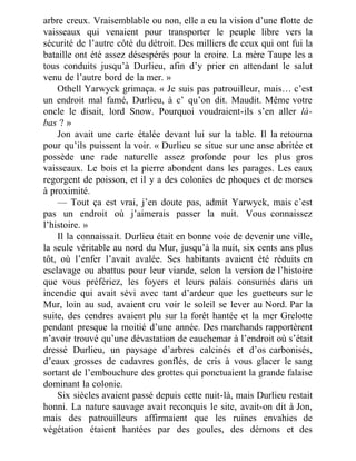 arbre creux. Vraisemblable ou non, elle a eu la vision d’une flotte de
vaisseaux qui venaient pour transporter le peuple libre vers la
sécurité de l’autre côté du détroit. Des milliers de ceux qui ont fui la
bataille ont été assez désespérés pour la croire. La mère Taupe les a
tous conduits jusqu’à Durlieu, afin d’y prier en attendant le salut
venu de l’autre bord de la mer. »
Othell Yarwyck grimaça. « Je suis pas patrouilleur, mais… c’est
un endroit mal famé, Durlieu, à c’ qu’on dit. Maudit. Même votre
oncle le disait, lord Snow. Pourquoi voudraient-ils s’en aller là-
bas ? »
Jon avait une carte étalée devant lui sur la table. Il la retourna
pour qu’ils puissent la voir. « Durlieu se situe sur une anse abritée et
possède une rade naturelle assez profonde pour les plus gros
vaisseaux. Le bois et la pierre abondent dans les parages. Les eaux
regorgent de poisson, et il y a des colonies de phoques et de morses
à proximité.
— Tout ça est vrai, j’en doute pas, admit Yarwyck, mais c’est
pas un endroit où j’aimerais passer la nuit. Vous connaissez
l’histoire. »
Il la connaissait. Durlieu était en bonne voie de devenir une ville,
la seule véritable au nord du Mur, jusqu’à la nuit, six cents ans plus
tôt, où l’enfer l’avait avalée. Ses habitants avaient été réduits en
esclavage ou abattus pour leur viande, selon la version de l’histoire
que vous préfériez, les foyers et leurs palais consumés dans un
incendie qui avait sévi avec tant d’ardeur que les guetteurs sur le
Mur, loin au sud, avaient cru voir le soleil se lever au Nord. Par la
suite, des cendres avaient plu sur la forêt hantée et la mer Grelotte
pendant presque la moitié d’une année. Des marchands rapportèrent
n’avoir trouvé qu’une dévastation de cauchemar à l’endroit où s’était
dressé Durlieu, un paysage d’arbres calcinés et d’os carbonisés,
d’eaux grosses de cadavres gonflés, de cris à vous glacer le sang
sortant de l’embouchure des grottes qui ponctuaient la grande falaise
dominant la colonie.
Six siècles avaient passé depuis cette nuit-là, mais Durlieu restait
honni. La nature sauvage avait reconquis le site, avait-on dit à Jon,
mais des patrouilleurs affirmaient que les ruines envahies de
végétation étaient hantées par des goules, des démons et des
 