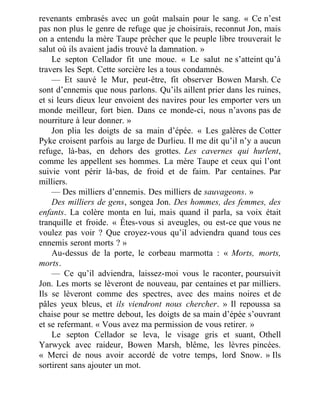 revenants embrasés avec un goût malsain pour le sang. « Ce n’est
pas non plus le genre de refuge que je choisirais, reconnut Jon, mais
on a entendu la mère Taupe prêcher que le peuple libre trouverait le
salut où ils avaient jadis trouvé la damnation. »
Le septon Cellador fit une moue. « Le salut ne s’atteint qu’à
travers les Sept. Cette sorcière les a tous condamnés.
— Et sauvé le Mur, peut-être, fit observer Bowen Marsh. Ce
sont d’ennemis que nous parlons. Qu’ils aillent prier dans les ruines,
et si leurs dieux leur envoient des navires pour les emporter vers un
monde meilleur, fort bien. Dans ce monde-ci, nous n’avons pas de
nourriture à leur donner. »
Jon plia les doigts de sa main d’épée. « Les galères de Cotter
Pyke croisent parfois au large de Durlieu. Il me dit qu’il n’y a aucun
refuge, là-bas, en dehors des grottes. Les cavernes qui hurlent,
comme les appellent ses hommes. La mère Taupe et ceux qui l’ont
suivie vont périr là-bas, de froid et de faim. Par centaines. Par
milliers.
— Des milliers d’ennemis. Des milliers de sauvageons. »
Des milliers de gens, songea Jon. Des hommes, des femmes, des
enfants. La colère monta en lui, mais quand il parla, sa voix était
tranquille et froide. « Êtes-vous si aveugles, ou est-ce que vous ne
voulez pas voir ? Que croyez-vous qu’il adviendra quand tous ces
ennemis seront morts ? »
Au-dessus de la porte, le corbeau marmotta : « Morts, morts,
morts.
— Ce qu’il adviendra, laissez-moi vous le raconter, poursuivit
Jon. Les morts se lèveront de nouveau, par centaines et par milliers.
Ils se lèveront comme des spectres, avec des mains noires et de
pâles yeux bleus, et ils viendront nous chercher. » Il repoussa sa
chaise pour se mettre debout, les doigts de sa main d’épée s’ouvrant
et se refermant. « Vous avez ma permission de vous retirer. »
Le septon Cellador se leva, le visage gris et suant, Othell
Yarwyck avec raideur, Bowen Marsh, blême, les lèvres pincées.
« Merci de nous avoir accordé de votre temps, lord Snow. » Ils
sortirent sans ajouter un mot.
 