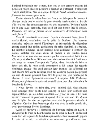 l’animal bondissait sur le pont. Son écu et son armure avaient été
peints en rouge, mais la peinture s’écaillait et s’effaçait ; l’amure de
Tyrion était bleue. Pas la mienne. Celle de Liard. Jamais la mienne,
formons des prières pour cela.
Tyrion donna du talon dans les flancs de Jolie pour la pousser à
charger tandis que les marins le pressaient de lazzis et de cris. Savoir
s’ils criaient des encouragements ou des moqueries, Tyrion n’aurait
pu le dire avec certitude, bien qu’il ait une bonne idée là-dessus.
Pourquoi me suis-je jamais laissé convaincre d’embarquer dans
cette farce ?
Mais il connaissait la réponse. Depuis maintenant douze jours le
navire flottait, encalminé, sur le golfe de Douleur. Une humeur
mauvaise prévalait parmi l’équipage, et susceptible de dégénérer
encore quand leur ration quotidienne de tafia viendrait à s’épuiser.
Le nombre d’heures qu’un homme peut consacrer à repriser les
voiles, calfater les voies d’eau et pêcher a ses limites. Jorah
Mormont avait entendu marmonner que les nains avaient failli à leur
rôle de porte-bonheur. Si le cuisinier du bord continuait à frictionner
de temps en temps l’occiput de Tyrion, dans l’espoir de faire se
lever des ris, le reste avait commencé à lui lancer des regards
venimeux chaque fois qu’il croisait leur chemin. Sol affrontait un
sort encore pire, car le cuisinier avait fait courir la notion que presser
un sein de naine pourrait bien être le geste qui leur ramènerait la
chance. Il avait également commencé à appeler Jolie Cochonne
Bacon, une plaisanterie qui avait semblé beaucoup plus drôle dans la
bouche de Tyrion.
« Nous devons les faire rire, avait imploré Sol. Nous devons
nous arranger pour qu’ils nous aiment. Si nous leur donnons une
représentation, ça les aidera à oublier. De grâce, m’sire. » Et, sans
savoir comment ni pourquoi ni quand, il avait consenti. Ce devait
être le tafia. Le vin du capitaine avait été la première denrée à
s’épuiser. On était ivre beaucoup plus vite avec du tafia que du vin,
avait pu constater Tyrion Lannister.
Aussi se retrouva-t-il harnaché de l’armure peinte de Liard, à
chevaucher la truie de Liard, tandis que la sœur de Liard l’instruisait
dans l’art de la joute de baladins, qui avait été leur moyen de gagner
le pain et le sel. La situation ne manquait pas d’une certaine
 