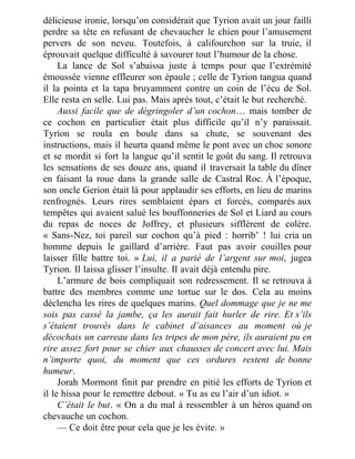 délicieuse ironie, lorsqu’on considérait que Tyrion avait un jour failli
perdre sa tête en refusant de chevaucher le chien pour l’amusement
pervers de son neveu. Toutefois, à califourchon sur la truie, il
éprouvait quelque difficulté à savourer tout l’humour de la chose.
La lance de Sol s’abaissa juste à temps pour que l’extrémité
émoussée vienne effleurer son épaule ; celle de Tyrion tangua quand
il la pointa et la tapa bruyamment contre un coin de l’écu de Sol.
Elle resta en selle. Lui pas. Mais après tout, c’était le but recherché.
Aussi facile que de dégringoler d’un cochon… mais tomber de
ce cochon en particulier était plus difficile qu’il n’y paraissait.
Tyrion se roula en boule dans sa chute, se souvenant des
instructions, mais il heurta quand même le pont avec un choc sonore
et se mordit si fort la langue qu’il sentit le goût du sang. Il retrouva
les sensations de ses douze ans, quand il traversait la table du dîner
en faisant la roue dans la grande salle de Castral Roc. À l’époque,
son oncle Gerion était là pour applaudir ses efforts, en lieu de marins
renfrognés. Leurs rires semblaient épars et forcés, comparés aux
tempêtes qui avaient salué les bouffonneries de Sol et Liard au cours
du repas de noces de Joffrey, et plusieurs sifflèrent de colère.
« Sans-Nez, toi pareil sur cochon qu’à pied : horrib’ ! lui cria un
homme depuis le gaillard d’arrière. Faut pas avoir couilles pour
laisser fille battre toi. » Lui, il a parié de l’argent sur moi, jugea
Tyrion. Il laissa glisser l’insulte. Il avait déjà entendu pire.
L’armure de bois compliquait son redressement. Il se retrouva à
battre des membres comme une tortue sur le dos. Cela au moins
déclencha les rires de quelques marins. Quel dommage que je ne me
sois pas cassé la jambe, ça les aurait fait hurler de rire. Et s’ils
s’étaient trouvés dans le cabinet d’aisances au moment où je
décochais un carreau dans les tripes de mon père, ils auraient pu en
rire assez fort pour se chier aux chausses de concert avec lui. Mais
n’importe quoi, du moment que ces ordures restent de bonne
humeur.
Jorah Mormont finit par prendre en pitié les efforts de Tyrion et
il le hissa pour le remettre debout. « Tu as eu l’air d’un idiot. »
C’était le but. « On a du mal à ressembler à un héros quand on
chevauche un cochon.
— Ce doit être pour cela que je les évite. »
 