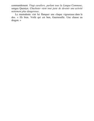 commandement. Vingt cavaliers, parlant tous la Langue Commune,
songea Quentyn. Chuchoter vient tout juste de devenir une activité
nettement plus dangereuse.
Le mastodonte vint lui flanquer une claque vigoureuse dans le
dos. « Eh bien. Voilà qui est bon, Guernouille. Une chasse au
dragon. »
 