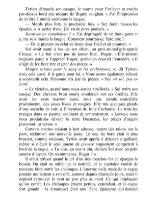 Tyrion déboucla son casque, le tourna pour l’enlever et cracha
par-dessus bord une mesure de flegme sanglant. « J’ai l’impression
de m’être à moitié sectionné la langue.
— Mords plus fort, la prochaine fois. » Ser Jorah haussa les
épaules. « À parler franc, j’ai vu de pires jouteurs. »
Serait-ce un compliment ? « J’ai dégringolé de ce foutu goret et
je me suis mordu la langue. Comment pourrais-je faire pire ?
— En te prenant un éclat de lance dans l’œil et en mourant. »
Sol avait sauté à bas de son chien, un gros animal gris appelé
Croque. « Le but n’est pas de jouter bien, Hugor. » Elle prenait
toujours garde à l’appeler Hugor, quand on pouvait l’entendre. « Il
s’agit de les faire rire et jeter des pièces. »
Maigre salaire pour le sang et les ecchymoses, se dit Tyrion,
mais cela aussi, il le garda pour lui. « Nous avons également échoué
à accomplir cela. Personne n’a jeté de pièces. » Pas un sol, pas un
liard.
« Ça viendra, quand nous nous serons améliorés. » Sol retira son
casque. Des cheveux brun souris croulèrent sur ses oreilles. Elle
avait les yeux marron aussi, sous une arcade sourcilière
proéminente, des joues lisses et rougies. Elle tira quelques glands
d’une sacoche en cuir, à l’intention de Jolie Cochonne. La truie les
mangea dans sa paume, couinant de contentement. « Lorsque nous
nous produirons devant la reine Daenerys, les pièces d’argent
pleuvront, tu verras. »
Certains marins criaient à leur adresse, tapant des talons sur le
pont, réclamant une nouvelle joute. Le coq du bord était le plus
bruyant, comme toujours. Tyrion avait appris à détester le gaillard,
même si c’était le seul joueur de cyvosse vaguement compétent à
bord de la cogue. « Tu vois, ça leur a plu, déclara Sol avec un petit
sourire d’espoir. On recommence, Hugor ? »
Il allait refuser quand le cri d’un des matelots lui en épargna le
besoin. On était au milieu de la matinée, et le capitaine voulait de
nouveau faire sortir les chaloupes. L’énorme voile rayée de la cogue
pendait mollement à son mât, comme depuis plusieurs jours, mais il
espérait retrouver le vent un peu plus au nord. Ce qui impliquait
qu’on ramât. Les chaloupes étaient petites, cependant, et la cogue
fort grande : la remorquer était une tâche épuisante qui donnait
 