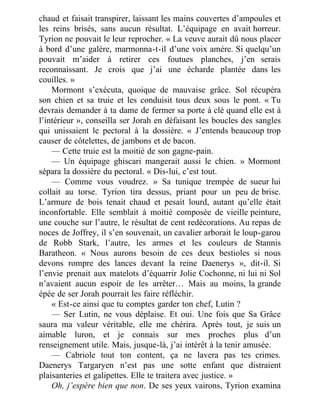 chaud et faisait transpirer, laissant les mains couvertes d’ampoules et
les reins brisés, sans aucun résultat. L’équipage en avait horreur.
Tyrion ne pouvait le leur reprocher. « La veuve aurait dû nous placer
à bord d’une galère, marmonna-t-il d’une voix amère. Si quelqu’un
pouvait m’aider à retirer ces foutues planches, j’en serais
reconnaissant. Je crois que j’ai une écharde plantée dans les
couilles. »
Mormont s’exécuta, quoique de mauvaise grâce. Sol récupéra
son chien et sa truie et les conduisit tous deux sous le pont. « Tu
devrais demander à ta dame de fermer sa porte à clé quand elle est à
l’intérieur », conseilla ser Jorah en défaisant les boucles des sangles
qui unissaient le pectoral à la dossière. « J’entends beaucoup trop
causer de côtelettes, de jambons et de bacon.
— Cette truie est la moitié de son gagne-pain.
— Un équipage ghiscari mangerait aussi le chien. » Mormont
sépara la dossière du pectoral. « Dis-lui, c’est tout.
— Comme vous voudrez. » Sa tunique trempée de sueur lui
collait au torse. Tyrion tira dessus, priant pour un peu de brise.
L’armure de bois tenait chaud et pesait lourd, autant qu’elle était
inconfortable. Elle semblait à moitié composée de vieille peinture,
une couche sur l’autre, le résultat de cent redécorations. Au repas de
noces de Joffrey, il s’en souvenait, un cavalier arborait le loup-garou
de Robb Stark, l’autre, les armes et les couleurs de Stannis
Baratheon. « Nous aurons besoin de ces deux bestioles si nous
devons rompre des lances devant la reine Daenerys », dit-il. Si
l’envie prenait aux matelots d’équarrir Jolie Cochonne, ni lui ni Sol
n’avaient aucun espoir de les arrêter… Mais au moins, la grande
épée de ser Jorah pourrait les faire réfléchir.
« Est-ce ainsi que tu comptes garder ton chef, Lutin ?
— Ser Lutin, ne vous déplaise. Et oui. Une fois que Sa Grâce
saura ma valeur véritable, elle me chérira. Après tout, je suis un
aimable luron, et je connais sur mes proches plus d’un
renseignement utile. Mais, jusque-là, j’ai intérêt à la tenir amusée.
— Cabriole tout ton content, ça ne lavera pas tes crimes.
Daenerys Targaryen n’est pas une sotte enfant que distraient
plaisanteries et galipettes. Elle te traitera avec justice. »
Oh, j’espère bien que non. De ses yeux vairons, Tyrion examina
 