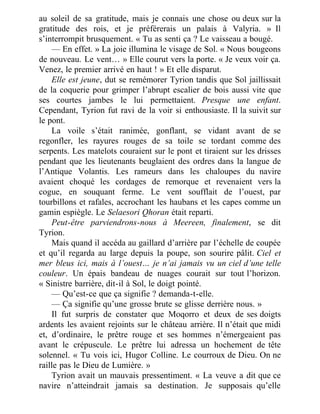 au soleil de sa gratitude, mais je connais une chose ou deux sur la
gratitude des rois, et je préférerais un palais à Valyria. » Il
s’interrompit brusquement. « Tu as senti ça ? Le vaisseau a bougé.
— En effet. » La joie illumina le visage de Sol. « Nous bougeons
de nouveau. Le vent… » Elle courut vers la porte. « Je veux voir ça.
Venez, le premier arrivé en haut ! » Et elle disparut.
Elle est jeune, dut se remémorer Tyrion tandis que Sol jaillissait
de la coquerie pour grimper l’abrupt escalier de bois aussi vite que
ses courtes jambes le lui permettaient. Presque une enfant.
Cependant, Tyrion fut ravi de la voir si enthousiaste. Il la suivit sur
le pont.
La voile s’était ranimée, gonflant, se vidant avant de se
regonfler, les rayures rouges de sa toile se tordant comme des
serpents. Les matelots couraient sur le pont et tiraient sur les drisses
pendant que les lieutenants beuglaient des ordres dans la langue de
l’Antique Volantis. Les rameurs dans les chaloupes du navire
avaient choqué les cordages de remorque et revenaient vers la
cogue, en souquant ferme. Le vent soufflait de l’ouest, par
tourbillons et rafales, accrochant les haubans et les capes comme un
gamin espiègle. Le Selaesori Qhoran était reparti.
Peut-être parviendrons-nous à Meereen, finalement, se dit
Tyrion.
Mais quand il accéda au gaillard d’arrière par l’échelle de coupée
et qu’il regarda au large depuis la poupe, son sourire pâlit. Ciel et
mer bleus ici, mais à l’ouest… je n’ai jamais vu un ciel d’une telle
couleur. Un épais bandeau de nuages courait sur tout l’horizon.
« Sinistre barrière, dit-il à Sol, le doigt pointé.
— Qu’est-ce que ça signifie ? demanda-t-elle.
— Ça signifie qu’une grosse brute se glisse derrière nous. »
Il fut surpris de constater que Moqorro et deux de ses doigts
ardents les avaient rejoints sur le château arrière. Il n’était que midi
et, d’ordinaire, le prêtre rouge et ses hommes n’émergeaient pas
avant le crépuscule. Le prêtre lui adressa un hochement de tête
solennel. « Tu vois ici, Hugor Colline. Le courroux de Dieu. On ne
raille pas le Dieu de Lumière. »
Tyrion avait un mauvais pressentiment. « La veuve a dit que ce
navire n’atteindrait jamais sa destination. Je supposais qu’elle
 