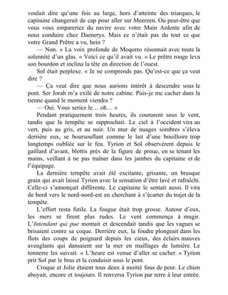 voulait dire qu’une fois au large, hors d’atteinte des triarques, le
capitaine changerait de cap pour aller sur Meereen. Ou peut-être que
vous vous empareriez du navire avec votre Main Ardente afin de
nous conduire chez Daenerys. Mais ce n’était pas du tout ce que
votre Grand Prêtre a vu, hein ?
— Non. » La voix profonde de Moqorro résonnait avec toute la
solennité d’un glas. « Voici ce qu’il avait vu. » Le prêtre rouge leva
son bourdon et inclina la tête en direction de l’ouest.
Sol était perplexe. « Je ne comprends pas. Qu’est-ce que ça veut
dire ?
— Ça veut dire que nous aurions intérêt à descendre sous le
pont. Ser Jorah m’a exilé de notre cabine. Puis-je me cacher dans la
tienne quand le moment viendra ?
— Oui. Vous seriez le… oh… »
Pendant pratiquement trois heures, ils coururent sous le vent,
tandis que la tempête se rapprochait. Le ciel à l’occident vira au
vert, puis au gris, et au noir. Un mur de nuages sombres s’éleva
derrière eux, se boursouflant comme le lait d’une bouilloire trop
longtemps oubliée sur le feu. Tyrion et Sol observèrent depuis le
gaillard d’avant, blottis près de la figure de proue, en se tenant les
mains, veillant à ne pas traîner dans les jambes du capitaine et de
l’équipage.
La dernière tempête avait été excitante, grisante, un brusque
grain qui avait laissé Tyrion avec la sensation d’être lavé et rafraîchi.
Celle-ci s’annonçait différente. Le capitaine le sentait aussi. Il vira
de bord vers le nord-nord-est en cherchant à s’écarter du trajet de la
tempête.
L’effort resta futile. La fougue était trop grosse. Autour d’eux,
les mers se firent plus rudes. Le vent commença à mugir.
L’Intendant qui pue montait et descendait tandis que les vagues se
brisaient contre sa coque. Derrière eux, la foudre plongeait dans les
flots des coups de poignard depuis les cieux, des éclairs mauves
aveuglants qui dansaient sur la mer en maillages de lumière. Le
tonnerre les suivait. « L’heure est venue d’aller se cacher. » Tyrion
prit Sol par le bras et la conduisit sous le pont.
Croque et Jolie étaient tous deux à moitié fous de peur. Le chien
aboyait, encore et toujours. Il renversa Tyrion par terre à leur entrée.
 