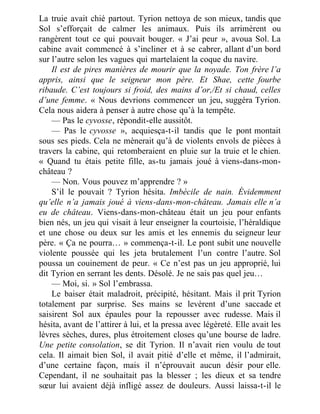 La truie avait chié partout. Tyrion nettoya de son mieux, tandis que
Sol s’efforçait de calmer les animaux. Puis ils arrimèrent ou
rangèrent tout ce qui pouvait bouger. « J’ai peur », avoua Sol. La
cabine avait commencé à s’incliner et à se cabrer, allant d’un bord
sur l’autre selon les vagues qui martelaient la coque du navire.
Il est de pires manières de mourir que la noyade. Ton frère l’a
appris, ainsi que le seigneur mon père. Et Shae, cette fourbe
ribaude. C’est toujours si froid, des mains d’or,/Et si chaud, celles
d’une femme. « Nous devrions commencer un jeu, suggéra Tyrion.
Cela nous aidera à penser à autre chose qu’à la tempête.
— Pas le cyvosse, répondit-elle aussitôt.
— Pas le cyvosse », acquiesça-t-il tandis que le pont montait
sous ses pieds. Cela ne mènerait qu’à de violents envols de pièces à
travers la cabine, qui retomberaient en pluie sur la truie et le chien.
« Quand tu étais petite fille, as-tu jamais joué à viens-dans-mon-
château ?
— Non. Vous pouvez m’apprendre ? »
S’il le pouvait ? Tyrion hésita. Imbécile de nain. Évidemment
qu’elle n’a jamais joué à viens-dans-mon-château. Jamais elle n’a
eu de château. Viens-dans-mon-château était un jeu pour enfants
bien nés, un jeu qui visait à leur enseigner la courtoisie, l’héraldique
et une chose ou deux sur les amis et les ennemis du seigneur leur
père. « Ça ne pourra… » commença-t-il. Le pont subit une nouvelle
violente poussée qui les jeta brutalement l’un contre l’autre. Sol
poussa un couinement de peur. « Ce n’est pas un jeu approprié, lui
dit Tyrion en serrant les dents. Désolé. Je ne sais pas quel jeu…
— Moi, si. » Sol l’embrassa.
Le baiser était maladroit, précipité, hésitant. Mais il prit Tyrion
totalement par surprise. Ses mains se levèrent d’une saccade et
saisirent Sol aux épaules pour la repousser avec rudesse. Mais il
hésita, avant de l’attirer à lui, et la pressa avec légèreté. Elle avait les
lèvres sèches, dures, plus étroitement closes qu’une bourse de ladre.
Une petite consolation, se dit Tyrion. Il n’avait rien voulu de tout
cela. Il aimait bien Sol, il avait pitié d’elle et même, il l’admirait,
d’une certaine façon, mais il n’éprouvait aucun désir pour elle.
Cependant, il ne souhaitait pas la blesser ; les dieux et sa tendre
sœur lui avaient déjà infligé assez de douleurs. Aussi laissa-t-il le
 