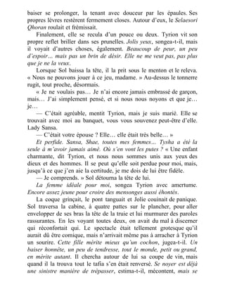 baiser se prolonger, la tenant avec douceur par les épaules. Ses
propres lèvres restèrent fermement closes. Autour d’eux, le Selaesori
Qhoran roulait et frémissait.
Finalement, elle se recula d’un pouce ou deux. Tyrion vit son
propre reflet briller dans ses prunelles. Jolis yeux, songea-t-il, mais
il voyait d’autres choses, également. Beaucoup de peur, un peu
d’espoir… mais pas un brin de désir. Elle ne me veut pas, pas plus
que je ne la veux.
Lorsque Sol baissa la tête, il la prit sous le menton et le releva.
« Nous ne pouvons jouer à ce jeu, madame. » Au-dessus le tonnerre
rugit, tout proche, désormais.
« Je ne voulais pas… Je n’ai encore jamais embrassé de garçon,
mais… J’ai simplement pensé, et si nous nous noyons et que je…
je…
— C’était agréable, mentit Tyrion, mais je suis marié. Elle se
trouvait avec moi au banquet, vous vous souvenez peut-être d’elle.
Lady Sansa.
— C’était votre épouse ? Elle… elle était très belle… »
Et perfide. Sansa, Shae, toutes mes femmes… Tysha a été la
seule à m’avoir jamais aimé. Où s’en vont les putes ? « Une enfant
charmante, dit Tyrion, et nous nous sommes unis aux yeux des
dieux et des hommes. Il se peut qu’elle soit perdue pour moi, mais,
jusqu’à ce que j’en aie la certitude, je me dois de lui être fidèle.
— Je comprends. » Sol détourna la tête de lui.
La femme idéale pour moi, songea Tyrion avec amertume.
Encore assez jeune pour croire des mensonges aussi éhontés.
La coque grinçait, le pont tanguait et Jolie couinait de panique.
Sol traversa la cabine, à quatre pattes sur le plancher, pour aller
envelopper de ses bras la tête de la truie et lui murmurer des paroles
rassurantes. En les voyant toutes deux, on avait du mal à discerner
qui réconfortait qui. Le spectacle était tellement grotesque qu’il
aurait dû être comique, mais n’arrivait même pas à arracher à Tyrion
un sourire. Cette fille mérite mieux qu’un cochon, jugea-t-il. Un
baiser honnête, un peu de tendresse, tout le monde, petit ou grand,
en mérite autant. Il chercha autour de lui sa coupe de vin, mais
quand il la trouva tout le tafia s’en était renversé. Se noyer est déjà
une sinistre manière de trépasser, estima-t-il, mécontent, mais se
 