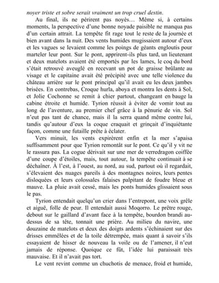 noyer triste et sobre serait vraiment un trop cruel destin.
Au final, ils ne périrent pas noyés… Même si, à certains
moments, la perspective d’une bonne noyade paisible ne manqua pas
d’un certain attrait. La tempête fit rage tout le reste de la journée et
bien avant dans la nuit. Des vents humides mugissaient autour d’eux
et les vagues se levaient comme les poings de géants engloutis pour
marteler leur pont. Sur le pont, apprirent-ils plus tard, un lieutenant
et deux matelots avaient été emportés par les lames, le coq du bord
s’était retrouvé aveuglé en recevant un pot de graisse brûlante au
visage et le capitaine avait été précipité avec une telle violence du
château arrière sur le pont principal qu’il avait eu les deux jambes
brisées. En contrebas, Croque hurla, aboya et montra les dents à Sol,
et Jolie Cochonne se remit à chier partout, changeant en bauge la
cabine étroite et humide. Tyrion réussit à éviter de vomir tout au
long de l’aventure, au premier chef grâce à la pénurie de vin. Sol
n’eut pas tant de chance, mais il la serra quand même contre lui,
tandis qu’autour d’eux la coque craquait et grinçait d’inquiétante
façon, comme une futaille prête à éclater.
Vers minuit, les vents expirèrent enfin et la mer s’apaisa
suffisamment pour que Tyrion remontât sur le pont. Ce qu’il y vit ne
le rassura pas. La cogue dérivait sur une mer de verredragon coiffée
d’une coupe d’étoiles, mais, tout autour, la tempête continuait à se
déchaîner. À l’est, à l’ouest, au nord, au sud, partout où il regardait,
s’élevaient des nuages pareils à des montagnes noires, leurs pentes
disloquées et leurs colossales falaises palpitant de foudre bleue et
mauve. La pluie avait cessé, mais les ponts humides glissaient sous
le pas.
Tyrion entendait quelqu’un crier dans l’entrepont, une voix grêle
et aiguë, folle de peur. Il entendait aussi Moqorro. Le prêtre rouge,
debout sur le gaillard d’avant face à la tempête, bourdon brandi au-
dessus de sa tête, tonnait une prière. Au milieu du navire, une
douzaine de matelots et deux des doigts ardents s’échinaient sur des
drisses emmêlées et de la toile détrempée, mais quant à savoir s’ils
essayaient de hisser de nouveau la voile ou de l’amener, il n’eut
jamais de réponse. Quoique ce fût, l’idée lui paraissait très
mauvaise. Et il n’avait pas tort.
Le vent revint comme un chuchotis de menace, froid et humide,
 