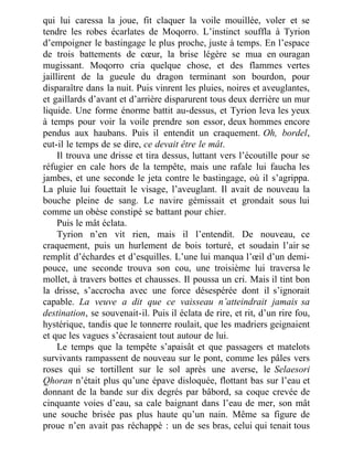qui lui caressa la joue, fit claquer la voile mouillée, voler et se
tendre les robes écarlates de Moqorro. L’instinct souffla à Tyrion
d’empoigner le bastingage le plus proche, juste à temps. En l’espace
de trois battements de cœur, la brise légère se mua en ouragan
mugissant. Moqorro cria quelque chose, et des flammes vertes
jaillirent de la gueule du dragon terminant son bourdon, pour
disparaître dans la nuit. Puis vinrent les pluies, noires et aveuglantes,
et gaillards d’avant et d’arrière disparurent tous deux derrière un mur
liquide. Une forme énorme battit au-dessus, et Tyrion leva les yeux
à temps pour voir la voile prendre son essor, deux hommes encore
pendus aux haubans. Puis il entendit un craquement. Oh, bordel,
eut-il le temps de se dire, ce devait être le mât.
Il trouva une drisse et tira dessus, luttant vers l’écoutille pour se
réfugier en cale hors de la tempête, mais une rafale lui faucha les
jambes, et une seconde le jeta contre le bastingage, où il s’agrippa.
La pluie lui fouettait le visage, l’aveuglant. Il avait de nouveau la
bouche pleine de sang. Le navire gémissait et grondait sous lui
comme un obèse constipé se battant pour chier.
Puis le mât éclata.
Tyrion n’en vit rien, mais il l’entendit. De nouveau, ce
craquement, puis un hurlement de bois torturé, et soudain l’air se
remplit d’échardes et d’esquilles. L’une lui manqua l’œil d’un demi-
pouce, une seconde trouva son cou, une troisième lui traversa le
mollet, à travers bottes et chausses. Il poussa un cri. Mais il tint bon
la drisse, s’accrocha avec une force désespérée dont il s’ignorait
capable. La veuve a dit que ce vaisseau n’atteindrait jamais sa
destination, se souvenait-il. Puis il éclata de rire, et rit, d’un rire fou,
hystérique, tandis que le tonnerre roulait, que les madriers geignaient
et que les vagues s’écrasaient tout autour de lui.
Le temps que la tempête s’apaisât et que passagers et matelots
survivants rampassent de nouveau sur le pont, comme les pâles vers
roses qui se tortillent sur le sol après une averse, le Selaesori
Qhoran n’était plus qu’une épave disloquée, flottant bas sur l’eau et
donnant de la bande sur dix degrés par bâbord, sa coque crevée de
cinquante voies d’eau, sa cale baignant dans l’eau de mer, son mât
une souche brisée pas plus haute qu’un nain. Même sa figure de
proue n’en avait pas réchappé : un de ses bras, celui qui tenait tous
 