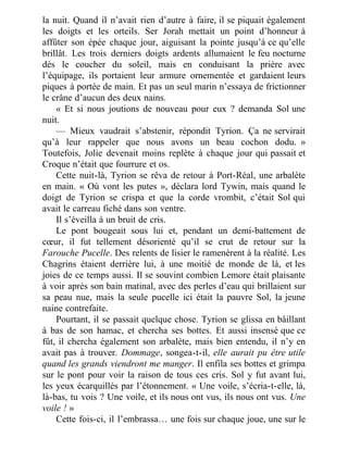 la nuit. Quand il n’avait rien d’autre à faire, il se piquait également
les doigts et les orteils. Ser Jorah mettait un point d’honneur à
affûter son épée chaque jour, aiguisant la pointe jusqu’à ce qu’elle
brillât. Les trois derniers doigts ardents allumaient le feu nocturne
dès le coucher du soleil, mais en conduisant la prière avec
l’équipage, ils portaient leur armure ornementée et gardaient leurs
piques à portée de main. Et pas un seul marin n’essaya de frictionner
le crâne d’aucun des deux nains.
« Et si nous joutions de nouveau pour eux ? demanda Sol une
nuit.
— Mieux vaudrait s’abstenir, répondit Tyrion. Ça ne servirait
qu’à leur rappeler que nous avons un beau cochon dodu. »
Toutefois, Jolie devenait moins replète à chaque jour qui passait et
Croque n’était que fourrure et os.
Cette nuit-là, Tyrion se rêva de retour à Port-Réal, une arbalète
en main. « Où vont les putes », déclara lord Tywin, mais quand le
doigt de Tyrion se crispa et que la corde vrombit, c’était Sol qui
avait le carreau fiché dans son ventre.
Il s’éveilla à un bruit de cris.
Le pont bougeait sous lui et, pendant un demi-battement de
cœur, il fut tellement désorienté qu’il se crut de retour sur la
Farouche Pucelle. Des relents de lisier le ramenèrent à la réalité. Les
Chagrins étaient derrière lui, à une moitié de monde de là, et les
joies de ce temps aussi. Il se souvint combien Lemore était plaisante
à voir après son bain matinal, avec des perles d’eau qui brillaient sur
sa peau nue, mais la seule pucelle ici était la pauvre Sol, la jeune
naine contrefaite.
Pourtant, il se passait quelque chose. Tyrion se glissa en bâillant
à bas de son hamac, et chercha ses bottes. Et aussi insensé que ce
fût, il chercha également son arbalète, mais bien entendu, il n’y en
avait pas à trouver. Dommage, songea-t-il, elle aurait pu être utile
quand les grands viendront me manger. Il enfila ses bottes et grimpa
sur le pont pour voir la raison de tous ces cris. Sol y fut avant lui,
les yeux écarquillés par l’étonnement. « Une voile, s’écria-t-elle, là,
là-bas, tu vois ? Une voile, et ils nous ont vus, ils nous ont vus. Une
voile ! »
Cette fois-ci, il l’embrassa… une fois sur chaque joue, une sur le
 