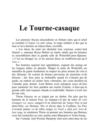 Le Tourne-casaque
Les premiers flocons descendirent en flottant alors que le soleil
se couchait à l’ouest. La nuit venue, la neige tombait si dru que la
lune se leva derrière un rideau blanc, invisible.
« Les dieux du nord ont déchaîné leur courroux contre lord
Stannis », annonça Roose Bolton au matin, tandis que les hommes
se rassemblaient dans la grande salle de Winterfell pour déjeuner.
« C’est un étranger ici, et les anciens dieux ne souffriront pas qu’il
vive. »
Ses hommes rugirent leur approbation, cognant des poings sur
les longues tables en planche. Malgré la ruine de Winterfell, ses
murailles de granit tiendraient en respect les pires assauts du vent et
des éléments. Ils avaient de bonnes provisions de nourriture et de
boisson ; des feux pour se réchauffer quand ils n’étaient pas de
garde, un endroit où sécher leurs vêtements, des coins douillets où
s’étendre pour dormir. Lord Bolton avait entreposé assez de bois
pour maintenir les feux pendant une moitié d’année, si bien que la
grande salle était toujours chaude et confortable. Stannis n’avait rien
de tout cela.
Theon Greyjoy ne se joignit pas au chahut. Pas plus que les
hommes de la maison Frey, ne manqua-t-il pas de noter. Ils sont
étrangers ici, aussi, songea-t-il en observant ser Aenys Frey et son
demi-frère, ser Hosteen. Nés et élevés dans le Conflans, les Frey
n’avaient jamais vu de telles neiges. Le Nord a déjà pris trois de
leur sang, se remémora Theon en pensant aux hommes que Ramsay
avait fait rechercher en vain, perdus entre Blancport et Tertre-bourg.
Sur l’estrade, lord Wyman Manderly était assis entre deux de ses
 