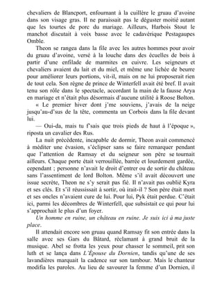 chevaliers de Blancport, enfournant à la cuillère le gruau d’avoine
dans son visage gras. Il ne paraissait pas le déguster moitié autant
que les tourtes de porc du mariage. Ailleurs, Harbois Stout le
manchot discutait à voix basse avec le cadavérique Pestagaupes
Omble.
Theon se rangea dans la file avec les autres hommes pour avoir
du gruau d’avoine, versé à la louche dans des écuelles de bois à
partir d’une enfilade de marmites en cuivre. Les seigneurs et
chevaliers avaient du lait et du miel, et même une lichée de beurre
pour améliorer leurs portions, vit-il, mais on ne lui proposerait rien
de tout cela. Son règne de prince de Winterfell avait été bref. Il avait
tenu son rôle dans le spectacle, accordant la main de la fausse Arya
en mariage et n’était plus désormais d’aucune utilité à Roose Bolton.
« Le premier hiver dont j’me souviens, j’avais de la neige
jusqu’au-d’sus de la tête, commenta un Corbois dans la file devant
lui.
— Oui-da, mais tu f’sais que trois pieds de haut à l’époque »,
riposta un cavalier des Rus.
La nuit précédente, incapable de dormir, Theon avait commencé
à méditer une évasion, s’éclipser sans se faire remarquer pendant
que l’attention de Ramsay et du seigneur son père se tournait
ailleurs. Chaque porte était verrouillée, barrée et lourdement gardée,
cependant ; personne n’avait le droit d’entrer ou de sortir du château
sans l’assentiment de lord Bolton. Même s’il avait découvert une
issue secrète, Theon ne s’y serait pas fié. Il n’avait pas oublié Kyra
et ses clés. Et s’il réussissait à sortir, où irait-il ? Son père était mort
et ses oncles n’avaient cure de lui. Pour lui, Pyk était perdue. C’était
ici, parmi les décombres de Winterfell, que subsistait ce qui pour lui
s’approchait le plus d’un foyer.
Un homme en ruine, un château en ruine. Je suis ici à ma juste
place.
Il attendait encore son gruau quand Ramsay fit son entrée dans la
salle avec ses Gars du Bâtard, réclamant à grand bruit de la
musique. Abel se frotta les yeux pour chasser le sommeil, prit son
luth et se lança dans L’Épouse du Dornien, tandis qu’une de ses
lavandières marquait la cadence sur son tambour. Mais le chanteur
modifia les paroles. Au lieu de savourer la femme d’un Dornien, il
 