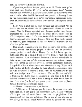 parla de savourer la fille d’un Nordien.
Il pourrait perdre sa langue, pour ça, se dit Theon alors qu’on
emplissait son écuelle. Ce n’est qu’un chanteur. Lord Ramsay
pourrait lui écorcher la peau des deux mains, et nul ne trouverait
mot à redire. Mais lord Bolton sourit des paroles, et Ramsay éclata
de rire. Les autres surent alors qu’on pouvait rire sans risque, aussi.
Dick le Jaune trouva la chanson si drôle que du vin lui passa par le
nez.
Lady Arya n’était pas là pour partager cet amusement. On ne
l’avait pas vue en dehors de ses appartements depuis sa nuit de
noces. Alyn le Rogue racontait que Ramsay gardait son épouse
enchaînée nue à un montant du lit, mais Theon savait que ce
n’étaient que racontars. Il n’y avait pas de chaînes – aucune que des
hommes pussent voir, en tous les cas. Rien que deux gardes devant
la chambre, pour empêcher la fille de partir à l’aventure. Et elle
n’est nue qu’au bain.
Bain qu’elle prenait à peu près tous les soirs, par contre. Lord
Ramsay voulait une épouse propre. « Elle n’a pas de camériste,
pauvre petite, avait-il dit à Theon. Ça ne lui laisse que toi,
Schlingue. Dois-je te revêtir d’une robe ? » Il rit. « Peut-être, si tu
m’en implores. Pour le moment, borne-toi à être sa demoiselle de
bain. Je ne veux pas qu’elle empeste comme toi. » Aussi, chaque
fois que l’envie de coucher avec sa femme démangeait Ramsay,
échoyait-il à Theon d’emprunter des servantes à lady Walda ou à
lady Dustin, et d’aller chercher de l’eau chaude aux cuisines. Bien
qu’Arya ne parlât à aucune d’elles, elles ne pouvaient pas ne pas
voir ses ecchymoses. C’est sa faute. Elle ne l’a pas satisfait.
« Contente-toi d’être Arya », enjoignit-il une fois à la fille, en
l’aidant à entrer dans l’eau. « Lord Ramsay ne veut pas te faire de
mal. Il ne nous fait du mal que quand nous… quand nous oublions.
Jamais il ne m’a découpé sans cause.
— Theon… chuchota-t-elle, en larmes.
— Schlingue. » Il l’attrapa par le bras et la secoua. « Je suis
Schlingue, ici. Il faut que tu t’en souviennes, Arya. » Mais cette fille
n’était pas une véritable Stark, rien que la progéniture d’un
intendant. Jeyne, son nom est Jeyne. Elle ne devrait pas attendre de
moi que je la sauve. Theon Greyjoy aurait pu essayer de l’aider,
 