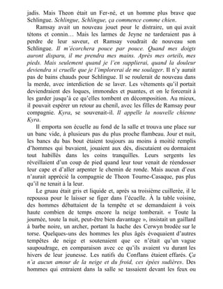 jadis. Mais Theon était un Fer-né, et un homme plus brave que
Schlingue. Schlingue, Schlingue, ça commence comme chien.
Ramsay avait un nouveau jouet pour le distraire, un qui avait
tétons et connin… Mais les larmes de Jeyne ne tarderaient pas à
perdre de leur saveur, et Ramsay voudrait de nouveau son
Schlingue. Il m’écorchera pouce par pouce. Quand mes doigts
auront disparu, il me prendra mes mains. Après mes orteils, mes
pieds. Mais seulement quand je l’en supplierai, quand la douleur
deviendra si cruelle que je l’implorerai de me soulager. Il n’y aurait
pas de bains chauds pour Schlingue. Il se roulerait de nouveau dans
la merde, avec interdiction de se laver. Les vêtements qu’il portait
deviendraient des loques, immondes et puantes, et on le forcerait à
les garder jusqu’à ce qu’elles tombent en décomposition. Au mieux,
il pouvait espérer un retour au chenil, avec les filles de Ramsay pour
compagnie. Kyra, se souvenait-il. Il appelle la nouvelle chienne
Kyra.
Il emporta son écuelle au fond de la salle et trouva une place sur
un banc vide, à plusieurs pas du plus proche flambeau. Jour et nuit,
les bancs du bas bout étaient toujours au moins à moitié remplis
d’hommes qui buvaient, jouaient aux dés, discutaient ou dormaient
tout habillés dans les coins tranquilles. Leurs sergents les
réveillaient d’un coup de pied quand leur tour venait de réendosser
leur cape et d’aller arpenter le chemin de ronde. Mais aucun d’eux
n’aurait apprécié la compagnie de Theon Tourne-Casaque, pas plus
qu’il ne tenait à la leur.
Le gruau était gris et liquide et, après sa troisième cuillerée, il le
repoussa pour le laisser se figer dans l’écuelle. À la table voisine,
des hommes débattaient de la tempête et se demandaient à voix
haute combien de temps encore la neige tomberait. « Toute la
journée, toute la nuit, peut-être bien davantage », insistait un gaillard
à barbe noire, un archer, portant la hache des Cerwyn brodée sur le
torse. Quelques-uns des hommes les plus âgés évoquaient d’autres
tempêtes de neige et soutenaient que ce n’était qu’un vague
saupoudrage, en comparaison avec ce qu’ils avaient vu durant les
hivers de leur jeunesse. Les natifs du Conflans étaient effarés. Ça
n’a aucun amour de la neige et du froid, ces épées sudières. Des
hommes qui entraient dans la salle se tassaient devant les feux ou
 