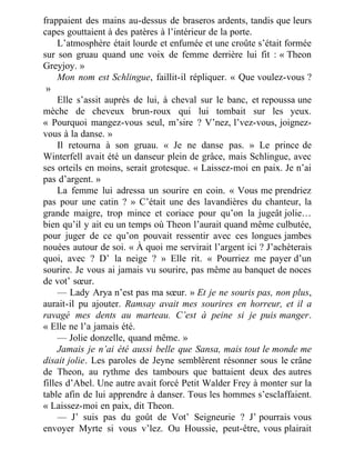 frappaient des mains au-dessus de braseros ardents, tandis que leurs
capes gouttaient à des patères à l’intérieur de la porte.
L’atmosphère était lourde et enfumée et une croûte s’était formée
sur son gruau quand une voix de femme derrière lui fit : « Theon
Greyjoy. »
Mon nom est Schlingue, faillit-il répliquer. « Que voulez-vous ?
 »
Elle s’assit auprès de lui, à cheval sur le banc, et repoussa une
mèche de cheveux brun-roux qui lui tombait sur les yeux.
« Pourquoi mangez-vous seul, m’sire ? V’nez, l’vez-vous, joignez-
vous à la danse. »
Il retourna à son gruau. « Je ne danse pas. » Le prince de
Winterfell avait été un danseur plein de grâce, mais Schlingue, avec
ses orteils en moins, serait grotesque. « Laissez-moi en paix. Je n’ai
pas d’argent. »
La femme lui adressa un sourire en coin. « Vous me prendriez
pas pour une catin ? » C’était une des lavandières du chanteur, la
grande maigre, trop mince et coriace pour qu’on la jugeât jolie…
bien qu’il y ait eu un temps où Theon l’aurait quand même culbutée,
pour juger de ce qu’on pouvait ressentir avec ces longues jambes
nouées autour de soi. « À quoi me servirait l’argent ici ? J’achèterais
quoi, avec ? D’ la neige ? » Elle rit. « Pourriez me payer d’un
sourire. Je vous ai jamais vu sourire, pas même au banquet de noces
de vot’ sœur.
— Lady Arya n’est pas ma sœur. » Et je ne souris pas, non plus,
aurait-il pu ajouter. Ramsay avait mes sourires en horreur, et il a
ravagé mes dents au marteau. C’est à peine si je puis manger.
« Elle ne l’a jamais été.
— Jolie donzelle, quand même. »
Jamais je n’ai été aussi belle que Sansa, mais tout le monde me
disait jolie. Les paroles de Jeyne semblèrent résonner sous le crâne
de Theon, au rythme des tambours que battaient deux des autres
filles d’Abel. Une autre avait forcé Petit Walder Frey à monter sur la
table afin de lui apprendre à danser. Tous les hommes s’esclaffaient.
« Laissez-moi en paix, dit Theon.
— J’ suis pas du goût de Vot’ Seigneurie ? J’ pourrais vous
envoyer Myrte si vous v’lez. Ou Houssie, peut-être, vous plairait
 
