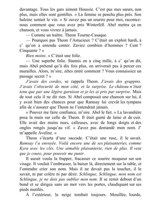 davantage. Tous les gars aiment Houssie. C’est pas mes sœurs, non
plus, mais elles sont gentilles. » La femme se pencha plus près. Son
haleine sentait le vin. « Si zavez pas un sourire pour moi, racontez-
nous comment que vous avez pris Winterfell. Abel mettra ça en
chanson, et vous vivrez à jamais.
— Comme un traître. Theon Tourne-Casaque.
— Pourquoi pas Theon l’Astucieux ? C’était un exploit hardi, à
c’ qu’on a entendu conter. Zaviez combien d’hommes ? Cent ?
Cinquante ? »
Bien moins. « C’était une folie.
— Une superbe folie. Stannis en a cinq mille, à c’ qu’on dit,
mais Abel prétend qu’à dix fois plus, on arriverait pas à percer ces
murailles. Alors, m’sire, zêtes entré comment ? Vous connaissiez un
passage secret ? »
J’avais des cordes, se rappela Theon. J’avais des grappins.
J’avais l’obscurité de mon côté, et la surprise. Le château n’était
tenu que par une légère garnison et je les ai pris par surprise. Mais
de tout cela il ne dit rien. Si Abel composait une chanson sur lui, il
y avait bien des chances pour que Ramsay lui crevât les tympans
afin de s’assurer que Theon ne l’entendrait jamais.
« Pouvez me faire confiance, m’sire. Abel le fait. » La lavandière
posa la main sur celle de Theon. Il était ganté de laine et de cuir.
Elle avait des mains nues, calleuses, avec de longs doigts et des
ongles rongés jusqu’au vif. « Zavez pas demandé mon nom. J’
m’appelle Aveline. »
Theon s’écarta d’une saccade. C’était une ruse, il le savait.
Ramsay l’a envoyée. Voilà encore une de ses plaisanteries, comme
Kyra avec les clés. Une aimable plaisanterie, rien de plus. Il veut
que je coure, pour pouvoir me punir.
Il aurait voulu la frapper, fracasser ce sourire moqueur sur son
visage. Il voulait l’embrasser, la baiser là, directement sur la table, et
l’entendre crier son nom. Mais il ne devait pas la toucher, il le
savait, ni par colère ni par désir. Schlingue, Schlingue, mon nom est
Schlingue, je ne dois pas oublier mon nom. Il se remit debout d’un
bond et se dirigea sans un mot vers les portes, claudiquant sur ses
pieds mutilés.
À l’extérieur, la neige tombait toujours. Mouillée, lourde,
 