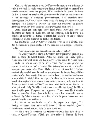 Ceux-ci étaient tracés avec de l’encre de mestre, un mélange de
suie et de coaltar, mais le texte au-dessus était rédigé en brun d’une
ample écriture toute en piques. Elle décrivait la chute de Moat
Cailin, le retour triomphal du gouverneur du Nord en ses domaines,
et un mariage à conclure promptement. Les premiers mots
annonçaient : « J’écris cette lettre avec du sang de Fer-nés », les
derniers : « J’adresse à chacun de vous un morceau de prince.
Attardez-vous sur mes terres et vous partagerez son sort. »
Asha avait cru son petit frère mort. Plutôt mort que ceci. Le
fragment de peau lui avait chu sur ses genoux. Elle le porta à la
bougie et regarda la fumée s’entortiller jusqu’à ce qu’il eût été
consumé et que la flamme lui léchât les doigts.
Le mestre de Galbart Glover attendait près de son coude, avec
des flottements d’inquiétude. « Il n’y aura pas de réponse, l’informa-
t-elle.
— Puis-je partager ces nouvelles avec lady Sybelle ?
— Si vous y tenez. » Dire si Sybelle Glover puiserait grande joie
dans la chute de Moat Cailin, Asha ne l’aurait su. Lady Sybelle
vivait pratiquement dans son bois sacré, priant pour le retour, sains
et saufs, de ses enfants et de son époux. Encore une prière qui
risque de ne pas se voir exaucée. Son arbre-cœur est aussi sourd et
aveugle que notre dieu Noyé. Robett Glover et son frère Galbart
avaient chevauché vers le sud en compagnie du Jeune Loup. Si les
contes qu’on leur avait faits des Noces Pourpres avaient seulement
pour moitié de vérité, ils avaient peu de chances de retourner dans le
Nord. Ses enfants sont vivants, au moins, et cela, elle me le doit.
Asha les avait laissés à Dix-Tours aux bons soins de ses tantes. La
plus petite de lady Sybelle tétait encore, et elle avait jugé la fillette
trop fragile pour l’exposer aux rigueurs d’une nouvelle traversée
dans la tempête. Asha fourra la lettre entre les mains du mestre.
« Tenez. Qu’elle y trouve réconfort, si elle le peut. Vous avez ma
permission de vous retirer. »
Le mestre inclina la tête et s’en fut. Après son départ, Tris
Botley se tourna vers Asha. « Si Moat Cailin est tombée, Quart-
Torrhen ne saurait tarder. Puis ce sera notre tour.
— Pas avant un moment. Le Gueule-en-Deux leur fera pisser le
sang. » Quart-Torrhen n’était pas une ruine à l’instar de Moat
 