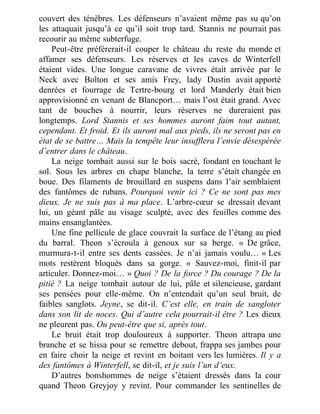 couvert des ténèbres. Les défenseurs n’avaient même pas su qu’on
les attaquait jusqu’à ce qu’il soit trop tard. Stannis ne pourrait pas
recourir au même subterfuge.
Peut-être préférerait-il couper le château du reste du monde et
affamer ses défenseurs. Les réserves et les caves de Winterfell
étaient vides. Une longue caravane de vivres était arrivée par le
Neck avec Bolton et ses amis Frey, lady Dustin avait apporté
denrées et fourrage de Tertre-bourg et lord Manderly était bien
approvisionné en venant de Blancport… mais l’ost était grand. Avec
tant de bouches à nourrir, leurs réserves ne dureraient pas
longtemps. Lord Stannis et ses hommes auront faim tout autant,
cependant. Et froid. Et ils auront mal aux pieds, ils ne seront pas en
état de se battre… Mais la tempête leur insufflera l’envie désespérée
d’entrer dans le château.
La neige tombait aussi sur le bois sacré, fondant en touchant le
sol. Sous les arbres en chape blanche, la terre s’était changée en
boue. Des filaments de brouillard en suspens dans l’air semblaient
des fantômes de rubans. Pourquoi venir ici ? Ce ne sont pas mes
dieux. Je ne suis pas à ma place. L’arbre-cœur se dressait devant
lui, un géant pâle au visage sculpté, avec des feuilles comme des
mains ensanglantées.
Une fine pellicule de glace couvrait la surface de l’étang au pied
du barral. Theon s’écroula à genoux sur sa berge. « De grâce,
murmura-t-il entre ses dents cassées. Je n’ai jamais voulu… » Les
mots restèrent bloqués dans sa gorge. « Sauvez-moi, finit-il par
articuler. Donnez-moi… » Quoi ? De la force ? Du courage ? De la
pitié ? La neige tombait autour de lui, pâle et silencieuse, gardant
ses pensées pour elle-même. On n’entendait qu’un seul bruit, de
faibles sanglots. Jeyne, se dit-il. C’est elle, en train de sangloter
dans son lit de noces. Qui d’autre cela pourrait-il être ? Les dieux
ne pleurent pas. Ou peut-être que si, après tout.
Le bruit était trop douloureux à supporter. Theon attrapa une
branche et se hissa pour se remettre debout, frappa ses jambes pour
en faire choir la neige et revint en boitant vers les lumières. Il y a
des fantômes à Winterfell, se dit-il, et je suis l’un d’eux.
D’autres bonshommes de neige s’étaient dressés dans la cour
quand Theon Greyjoy y revint. Pour commander les sentinelles de
 