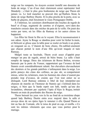neige sur les remparts, les écuyers avaient installé une douzaine de
lords de neige. L’un d’eux était clairement censé représenter lord
Manderly ; c’était le plus gros bonhomme de neige que Theon eût
jamais vu. Le lord manchot ne pouvait être qu’Harbois Stout, la
dame de neige Barbrey Dustin. Et le plus proche de la porte, avec sa
barbe de glaçons, était forcément le vieux Pestagaupes Omble.
À l’intérieur, les cuisiniers distribuaient des louches de ragoût de
bœuf et d’orge, augmenté de carottes et d’oignon, servi dans des
tranchoirs creusés dans des miches du pain de la veille. On jetait des
restes par terre, où les filles de Ramsay et les autres chiens les
happaient.
Les filles lui firent la fête en le voyant. Elles le reconnaissaient à
son odeur. Jeyne la Rouge se dandina pour venir lui lécher la main,
et Helicent se glissa sous la table pour se rouler en boule à ses pieds,
en rongeant un os. C’étaient de bons chiens. On oubliait aisément
que chacun portait le nom d’une fille qu’avait traquée et tuée
Ramsay.
Malgré toute sa lassitude, Theon avait assez d’appétit pour
manger un peu de ragoût, arrosé de bière brune. La salle s’était
remplie de tapage. Deux des éclaireurs de Roose Bolton, revenus
harassés par la porte du Veneur, rapportaient que l’avance de lord
Stannis avait considérablement ralenti. Ses chevaliers chevauchaient
des destriers et les grands palefrois s’enfonçaient dans la neige. Les
petits poneys des clans des collines, au pas sûr, se comportaient
mieux, selon les éclaireurs, mais les hommes des clans n’osaient pas
prendre trop d’avance, de crainte que l’ost tout entier ne se
disloquât. Lord Ramsay ordonna à Abel de leur interpréter une
chanson de marche en l’honneur de Stannis qui s’échinait dans les
neiges, si bien que le barde reprit son luth, tandis qu’une des
lavandières, obtenant par cajolerie l’épée d’Alyn le Rogue, imitait
Stannis en train de pourfendre des flocons de neige.
Theon baissait les yeux vers la lie au fond de sa troisième chope
quand lady Barbrey Dustin entra avec majesté dans la salle et
envoya deux de ses épées liges le ramener à elle. Quand Theon se
tint au bas de l’estrade, elle le toisa de pied en cap, et renifla. « Ce
sont les mêmes vêtements que ceux que vous portiez pour le
mariage.
 