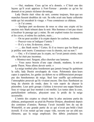 — Oui, madame. Ceux qu’on m’a donnés. » C’était une des
leçons qu’il avait apprises à Fort-Terreur : prendre ce qu’on lui
donnait et ne jamais réclamer davantage.
Lady Dustin était vêtue de noir, comme toujours, bien que ses
manches fussent doublées de vair. Sa robe avait une haute collerette
raide qui lui encadrait le visage. « Vous connaissez ce château.
— Je l’ai connu.
— Quelque part au-dessous de nous se situe une crypte où les
anciens rois Stark trônent dans le noir. Mes hommes n’ont pas réussi
à localiser le passage qui y mène. Ils ont exploré toutes les resserres
et les caves, et même les cachots, mais…
— On ne peut accéder à la crypte depuis les cachots, madame.
— Pouvez-vous m’indiquer l’entrée ?
— Il n’y a rien, là-dessous, sinon…
— … des Stark morts ? Certes. Et il se trouve que les Stark que
je préfère sont morts. Connaissez-vous le chemin, oui ou non ?
— Oui. » Il n’aimait pas la crypte, ne l’avait jamais aimée, mais
elle ne lui était pas inconnue.
« Montrez-moi. Sergent, allez chercher une lanterne.
— Vous aurez besoin d’une cape chaude, madame, la mit en
garde Theon. Nous allons devoir sortir. »
La neige tombait plus lourdement que jamais lorsqu’ils quittèrent
la salle, lady Dustin enveloppée de vison. Pelotonnés dans leurs
capes à capuchon, les gardes au-dehors ne se différenciaient presque
pas des bonshommes de neige. Seul leur souffle qui embrumait
l’atmosphère prouvait qu’ils vivaient encore. Des feux flambaient au
long du chemin de ronde, dans le vain espoir de chasser la
pénombre. Leur petit groupe s’échina à traverser une nappe blanche
lisse et vierge qui leur montait à mi-mollet. Les tentes dans la cour,
partiellemlent enfouies, ployaient sous le poids de la neige
accumulée.
L’entrée des cryptes se situait dans la plus ancienne partie du
château, pratiquement au pied du Premier Donjon, abandonné depuis
des centaines d’années. Ramsay l’avait incendié lors du sac de
Winterfell, et une grande partie de ce qui n’avait pas brûlé s’était
écroulé. Il n’en restait qu’une coque vide, ouverte sur un côté aux
éléments, que la neige emplissait. Des débris jonchaient les
 