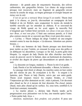 alentours : de grands pans de maçonnerie fracassée, des solives
carbonisées, des gargouilles brisées. Les chutes de neige avaient
presque tout recouvert, mais un fragment de gargouille crevait
encore la couche de neige, sa trogne grotesque et aveugle lançant un
rictus vers le ciel.
C’est ici qu’on a retrouvé Bran lorsqu’il est tombé. Theon était
parti à la chasse, ce jour-là, chevauchant en compagnie de lord
Eddard et du roi Robert, sans soupçonner le moins du monde la
terrible nouvelle qui les attendait au château. Il se souvenait du
visage de Robb quand on lui avait appris la nouvelle. Nul
n’imaginait que l’enfant brisé survécût. Les dieux n’ont pas réussi à
tuer Bran, et moi non plus. C’était une curieuse pensée, et il était
plus curieux encore de se souvenir que Bran vivait peut-être encore.
« Là-bas. » Theon indiqua du doigt l’endroit où une congère
montait contre le mur du donjon. « Là-dessous. Attention aux pierres
brisées. »
Il fallut aux hommes de lady Dustin presque une demi-heure
pour mettre au jour l’entrée, en creusant la neige avec des pelles et
en déblayant les décombres. Lorsque ce fut fait, la porte gelée était
bloquée. Le sergent de lady Dustin dut aller chercher une hache
avant de pouvoir ouvrir le battant, dans un hurlement de charnières,
et révéler des degrés de pierre qui descendaient en spirale dans le
noir.
« La descente est longue, madame », Theon la mit-il en garde.
Lady Dustin n’en fut nullement dissuadée. « Beron, la lumière. »
Le passage était étroit et abrupt, les marches usées en leur centre
par des siècles de pas. Ils avançaient à la file – le sergent à la
lanterne, puis Theon et lady Dustin, suivis par son autre garde.
Theon avait toujours trouvé les cryptes froides, et c’était
l’impression qu’elles donnaient en été ; mais à présent, l’air devenait
plus chaud au fur et à mesure de leur descente. Pas chaud, jamais
chaud, mais plus chaud qu’en surface. Ici, sous terre, semblait-il, le
froid était constant, immuable.
« La mariée pleure », déclara lady Dustin tandis qu’ils
progressaient avec précaution vers le bas, une marche après l’autre.
« Notre petite lady Arya. »
Attention, maintenant. Sois prudent, sois prudent. Il posa une
 