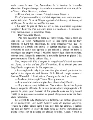 main contre le mur. Les fluctuations de la lumière de la torche
donnaient l’impression que les marches se mouvaient sous ses pieds.
« Vous… Vous dites vrai, m’dame.
— Roose n’est pas content. Dites-le à votre bâtard. »
Ce n’est pas mon bâtard, voulut-il répondre, mais une autre voix
en lui intervint : Si, si. Schlingue appartient à Ramsay, et Ramsay à
Schlingue. Tu ne dois pas oublier ton nom.
« La vêtir de gris et blanc ne sert à rien, si on laisse la gamine
sangloter. Les Frey n’en ont cure, mais les Nordiens… Ils redoutent
Fort-Terreur, mais ils aiment les Stark.
— Pas vous, nota Theon.
— Pas moi, reconnut la dame de Tertre-bourg, mais le reste, oh
que oui. Le vieux Pestagaupes n’est ici que parce que les Frey
tiennent le Lard-Jon prisonnier. Et vous imaginez-vous que les
hommes de Corbois ont oublié le dernier mariage du Bâtard, et
comment la dame son épouse a été laissée à crever de faim, à
mastiquer ses propres doigts ? Quelles pensées leur viennent en tête,
croyez-vous, lorsqu’ils entendent la nouvelle épouse en pleurs ? La
précieuse petite fille du vaillant Ned. »
Non, songea-t-il. Elle n’est pas du sang de lord Eddard, son nom
est Jeyne, ce n’est qu’une fille d’intendant. Il ne doutait pas que
lady Dustin soupçonnât le fait, cependant…
« Les sanglots de lady Arya nous font plus de mal que toutes les
épées et les piques de lord Stannis. Si le Bâtard compte demeurer
lord de Winterfell, il ferait mieux d’enseigner le rire à sa femme.
— Madame, interrompit Theon. Nous y sommes.
— Les marches conduisent plus bas, observa lady Dustin.
— Il y a des niveaux inférieurs. Plus anciens. Le niveau le plus
bas est en partie effondré. Je ne suis jamais descendu jusque-là. » Il
poussa la porte pour l’ouvrir et les précéda dans un long tunnel
voûté où de puissantes colonnes de granit plongeaient deux par deux
dans l’obscurité.
Le sergent de lady Dustin leva la lanterne. Les ombres glissèrent
et se déplacèrent. Une petite lumière dans de grandes ténèbres.
Theon ne s’était jamais senti à son aise dans les cryptes. Il sentait
les rois de pierre le toiser de leurs yeux de pierre, leurs doigts de
pierre serrés sur la poignée de glaives rouillés. Aucun n’avait la
 