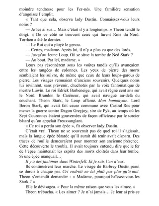 moindre tendresse pour les Fer-nés. Une familière sensation
d’angoisse l’emplit.
« Tant que cela, observa lady Dustin. Connaissez-vous leurs
noms ?
— Je les ai sus… Mais c’était il y a longtemps. » Theon tendit le
doigt. « De ce côté se trouvent ceux qui furent Rois du Nord.
Torrhen a été le dernier.
— Le Roi qui a ployé le genou.
— Certes, madame. Après lui, il n’y a plus eu que des lords.
— Jusqu’au Jeune Loup. Où se situe la tombe de Ned Stark ?
— Au bout. Par ici, madame. »
Leurs pas résonnèrent sous les voûtes tandis qu’ils avançaient
entre les rangées de colonnes. Les yeux de pierre des morts
semblaient les suivre, de même que ceux de leurs loups-garous de
pierre. Les visages remuaient d’anciens souvenirs. Quelques noms
lui revinrent, sans prévenir, chuchotés par la voix fantomatique de
mestre Luwin. Le roi Edrick Barbeneige, qui avait régné cent ans sur
le Nord. Brandon le Caréneur, qui avait navigué au-delà du
couchant. Theon Stark, le Loup affamé. Mon homonyme. Lord
Beron Stark, qui avait fait cause commune avec Castral Roc pour
mener la guerre contre Dagon Greyjoy, sire de Pyk, au temps où les
Sept Couronnes étaient gouvernées de façon officieuse par le sorcier
bâtard qu’on appelait Freuxsanglant.
« Ce roi a perdu son épée », fit observer lady Dustin.
C’était vrai. Theon ne se souvenait pas de quel roi il s’agissait,
mais la longue épée bâtarde qu’il aurait dû tenir avait disparu. Des
traces de rouille demeuraient pour montrer son ancienne présence.
Cette découverte le troubla. Il avait toujours entendu dire que le fer
de l’épée maintenait les esprits des morts cloîtrés dans leur tombe.
Si une épée manquait…
Il y a des fantômes dans Winterfell. Et je suis l’un d’eux.
Ils continuèrent leur marche. Le visage de Barbrey Dustin parut
se durcir à chaque pas. Cet endroit ne lui plaît pas plus qu’à moi.
Theon s’entendit demander : « Madame, pourquoi haïssez-vous les
Stark ? »
Elle le dévisagea. « Pour la même raison que vous les aimez. »
Theon trébucha. « Les aimer ? Je n’ai jamais… Je leur ai pris ce
 
